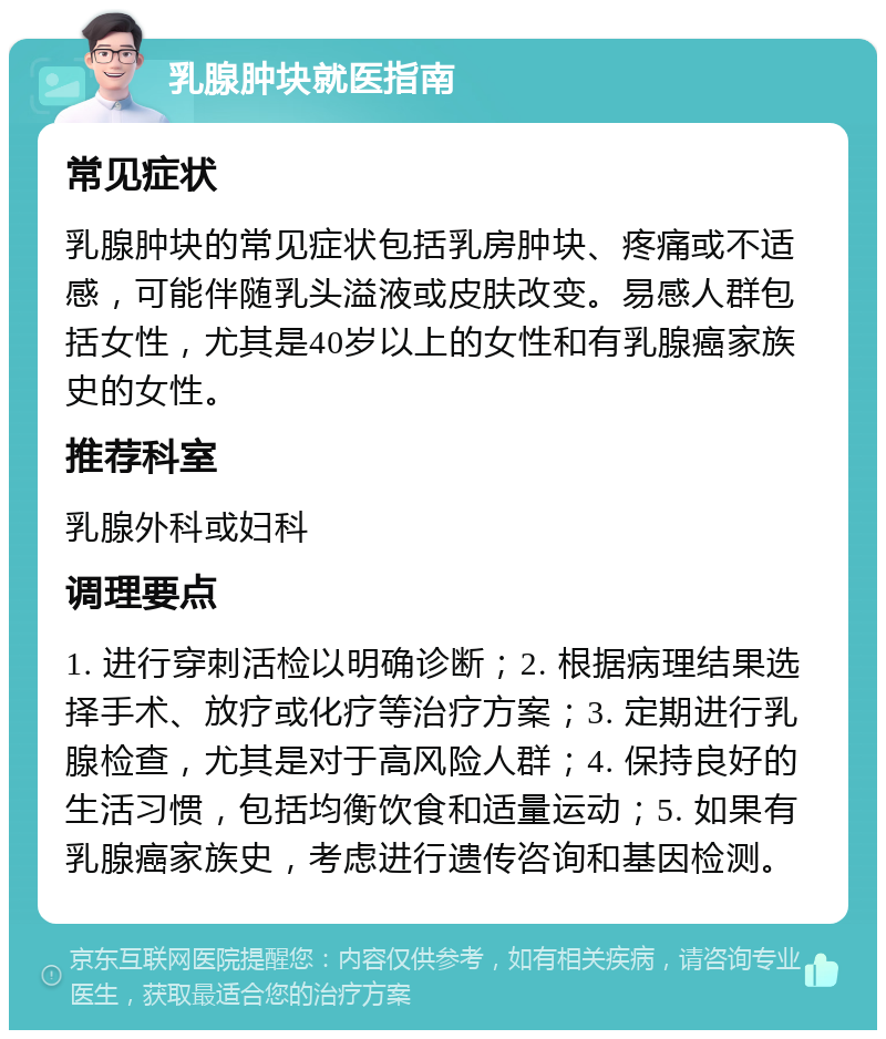 乳腺肿块就医指南 常见症状 乳腺肿块的常见症状包括乳房肿块、疼痛或不适感，可能伴随乳头溢液或皮肤改变。易感人群包括女性，尤其是40岁以上的女性和有乳腺癌家族史的女性。 推荐科室 乳腺外科或妇科 调理要点 1. 进行穿刺活检以明确诊断；2. 根据病理结果选择手术、放疗或化疗等治疗方案；3. 定期进行乳腺检查，尤其是对于高风险人群；4. 保持良好的生活习惯，包括均衡饮食和适量运动；5. 如果有乳腺癌家族史，考虑进行遗传咨询和基因检测。