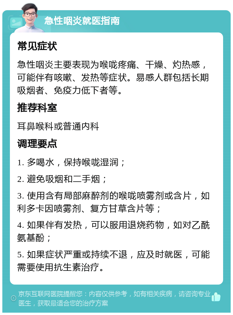 急性咽炎就医指南 常见症状 急性咽炎主要表现为喉咙疼痛、干燥、灼热感，可能伴有咳嗽、发热等症状。易感人群包括长期吸烟者、免疫力低下者等。 推荐科室 耳鼻喉科或普通内科 调理要点 1. 多喝水，保持喉咙湿润； 2. 避免吸烟和二手烟； 3. 使用含有局部麻醉剂的喉咙喷雾剂或含片，如利多卡因喷雾剂、复方甘草含片等； 4. 如果伴有发热，可以服用退烧药物，如对乙酰氨基酚； 5. 如果症状严重或持续不退，应及时就医，可能需要使用抗生素治疗。