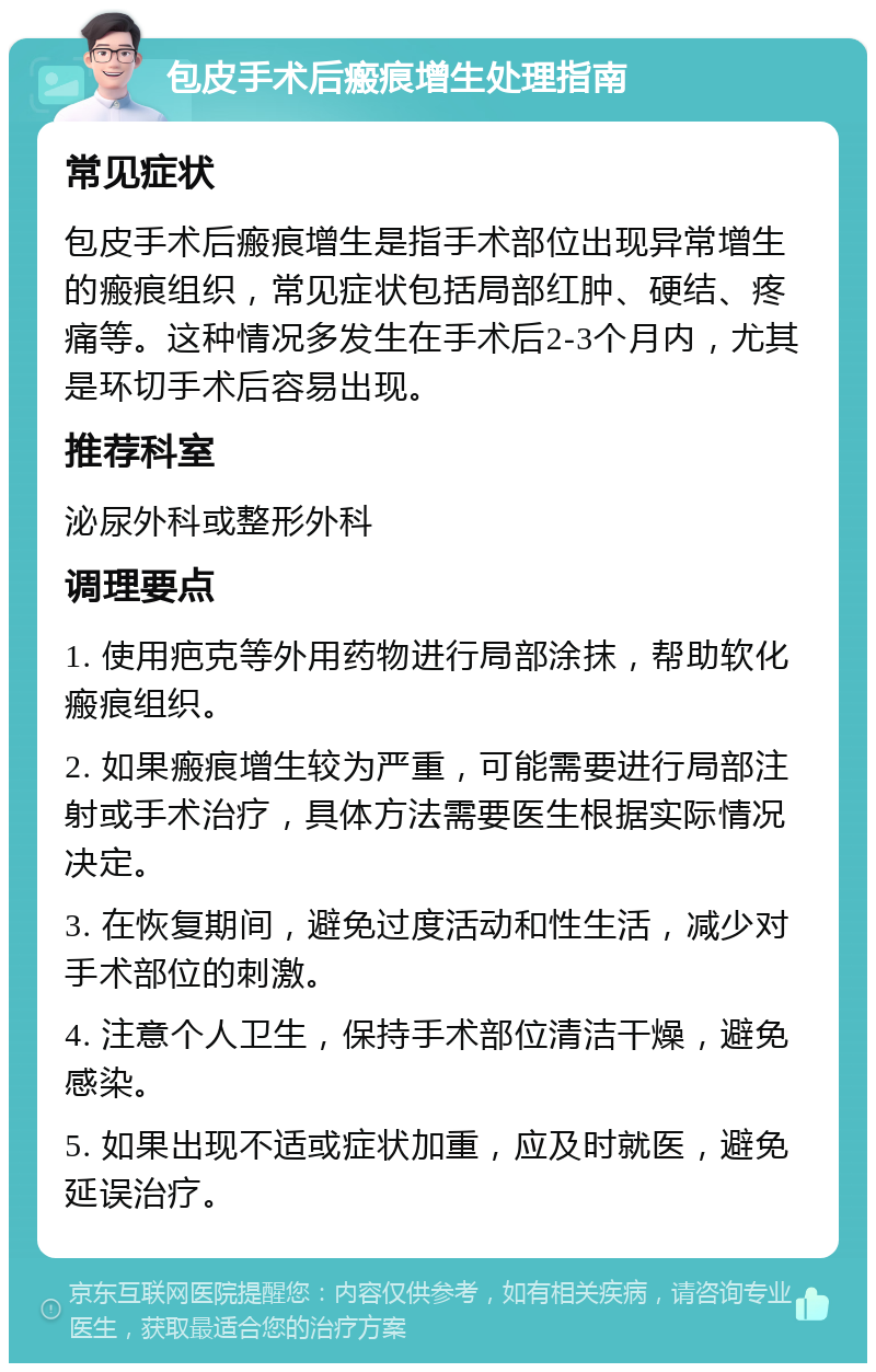 包皮手术后瘢痕增生处理指南 常见症状 包皮手术后瘢痕增生是指手术部位出现异常增生的瘢痕组织，常见症状包括局部红肿、硬结、疼痛等。这种情况多发生在手术后2-3个月内，尤其是环切手术后容易出现。 推荐科室 泌尿外科或整形外科 调理要点 1. 使用疤克等外用药物进行局部涂抹，帮助软化瘢痕组织。 2. 如果瘢痕增生较为严重，可能需要进行局部注射或手术治疗，具体方法需要医生根据实际情况决定。 3. 在恢复期间，避免过度活动和性生活，减少对手术部位的刺激。 4. 注意个人卫生，保持手术部位清洁干燥，避免感染。 5. 如果出现不适或症状加重，应及时就医，避免延误治疗。