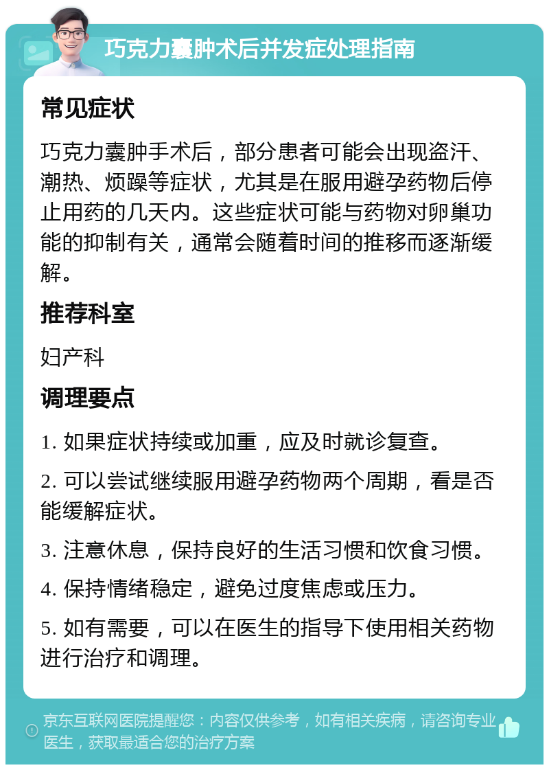 巧克力囊肿术后并发症处理指南 常见症状 巧克力囊肿手术后，部分患者可能会出现盗汗、潮热、烦躁等症状，尤其是在服用避孕药物后停止用药的几天内。这些症状可能与药物对卵巢功能的抑制有关，通常会随着时间的推移而逐渐缓解。 推荐科室 妇产科 调理要点 1. 如果症状持续或加重，应及时就诊复查。 2. 可以尝试继续服用避孕药物两个周期，看是否能缓解症状。 3. 注意休息，保持良好的生活习惯和饮食习惯。 4. 保持情绪稳定，避免过度焦虑或压力。 5. 如有需要，可以在医生的指导下使用相关药物进行治疗和调理。