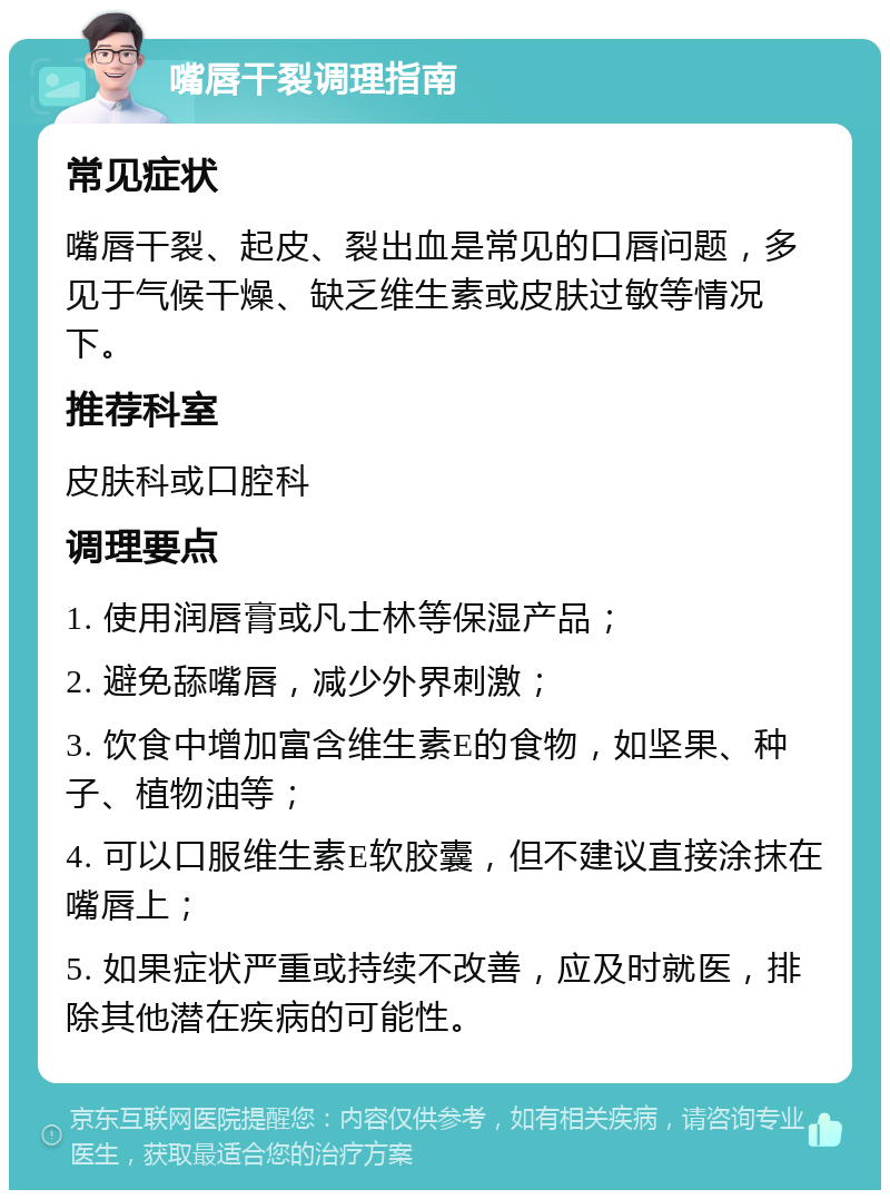 嘴唇干裂调理指南 常见症状 嘴唇干裂、起皮、裂出血是常见的口唇问题，多见于气候干燥、缺乏维生素或皮肤过敏等情况下。 推荐科室 皮肤科或口腔科 调理要点 1. 使用润唇膏或凡士林等保湿产品； 2. 避免舔嘴唇，减少外界刺激； 3. 饮食中增加富含维生素E的食物，如坚果、种子、植物油等； 4. 可以口服维生素E软胶囊，但不建议直接涂抹在嘴唇上； 5. 如果症状严重或持续不改善，应及时就医，排除其他潜在疾病的可能性。