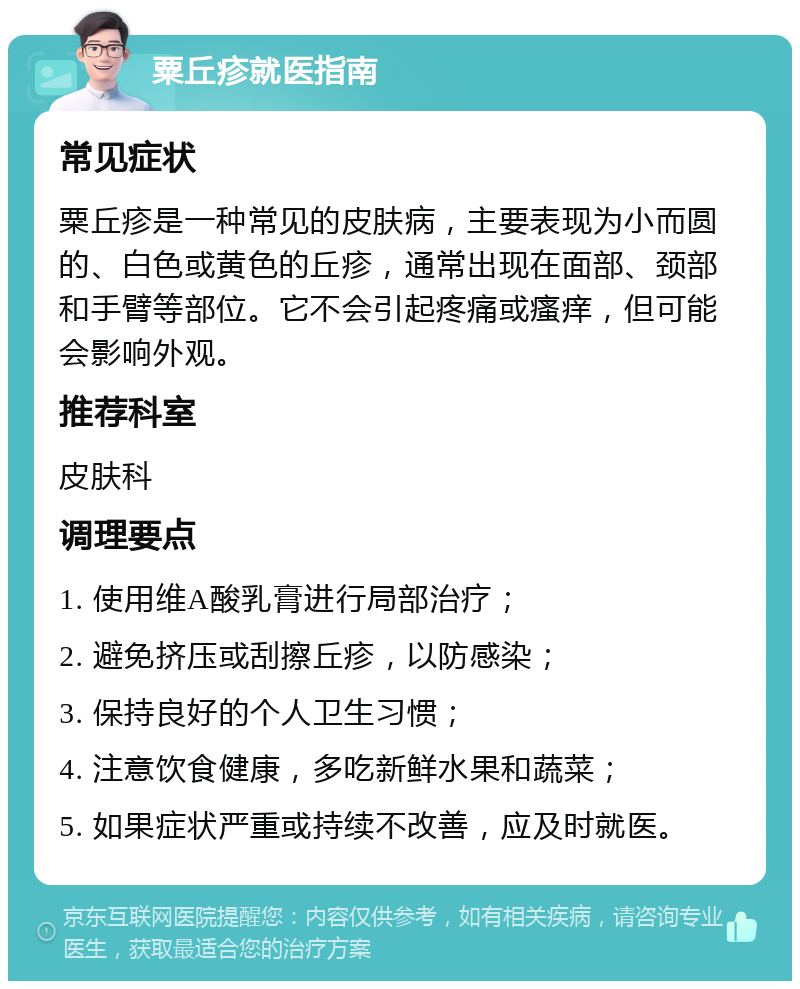 粟丘疹就医指南 常见症状 粟丘疹是一种常见的皮肤病，主要表现为小而圆的、白色或黄色的丘疹，通常出现在面部、颈部和手臂等部位。它不会引起疼痛或瘙痒，但可能会影响外观。 推荐科室 皮肤科 调理要点 1. 使用维A酸乳膏进行局部治疗； 2. 避免挤压或刮擦丘疹，以防感染； 3. 保持良好的个人卫生习惯； 4. 注意饮食健康，多吃新鲜水果和蔬菜； 5. 如果症状严重或持续不改善，应及时就医。