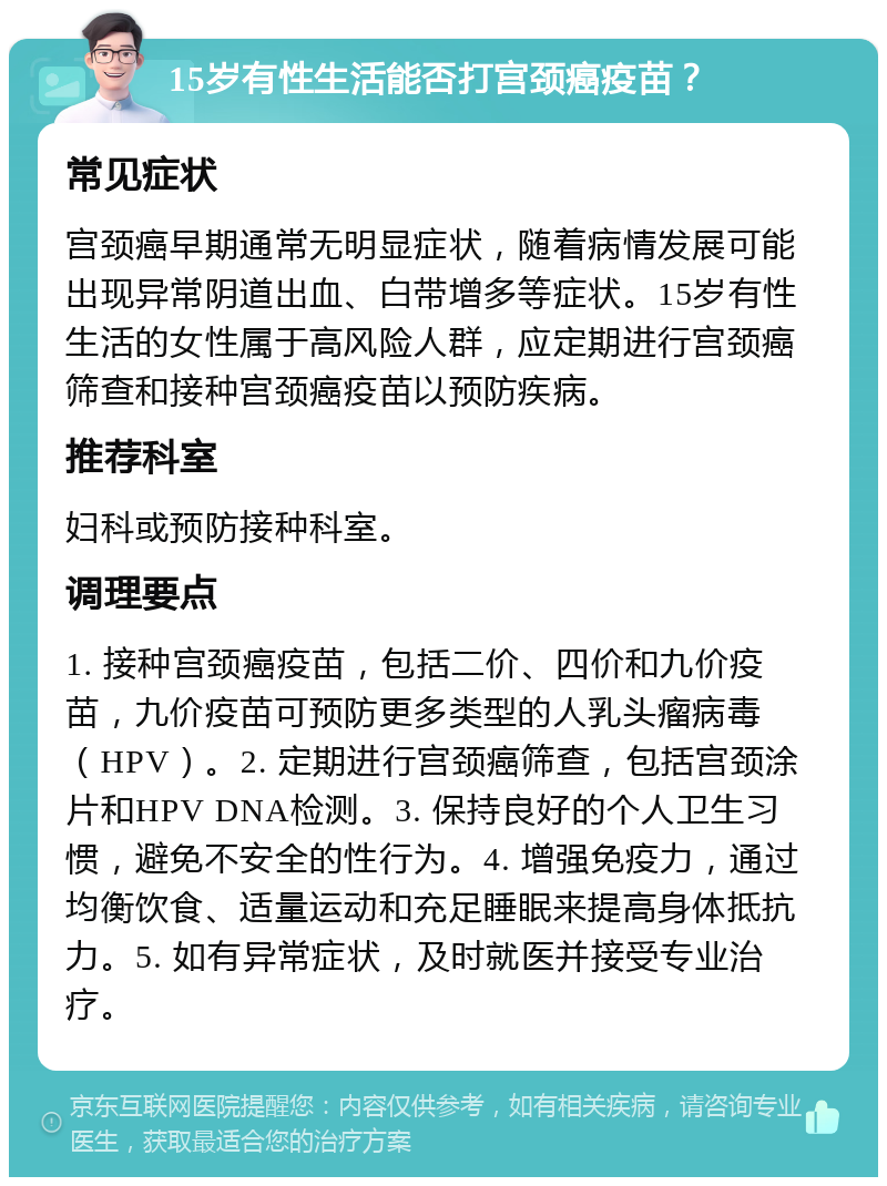 15岁有性生活能否打宫颈癌疫苗？ 常见症状 宫颈癌早期通常无明显症状，随着病情发展可能出现异常阴道出血、白带增多等症状。15岁有性生活的女性属于高风险人群，应定期进行宫颈癌筛查和接种宫颈癌疫苗以预防疾病。 推荐科室 妇科或预防接种科室。 调理要点 1. 接种宫颈癌疫苗，包括二价、四价和九价疫苗，九价疫苗可预防更多类型的人乳头瘤病毒（HPV）。2. 定期进行宫颈癌筛查，包括宫颈涂片和HPV DNA检测。3. 保持良好的个人卫生习惯，避免不安全的性行为。4. 增强免疫力，通过均衡饮食、适量运动和充足睡眠来提高身体抵抗力。5. 如有异常症状，及时就医并接受专业治疗。