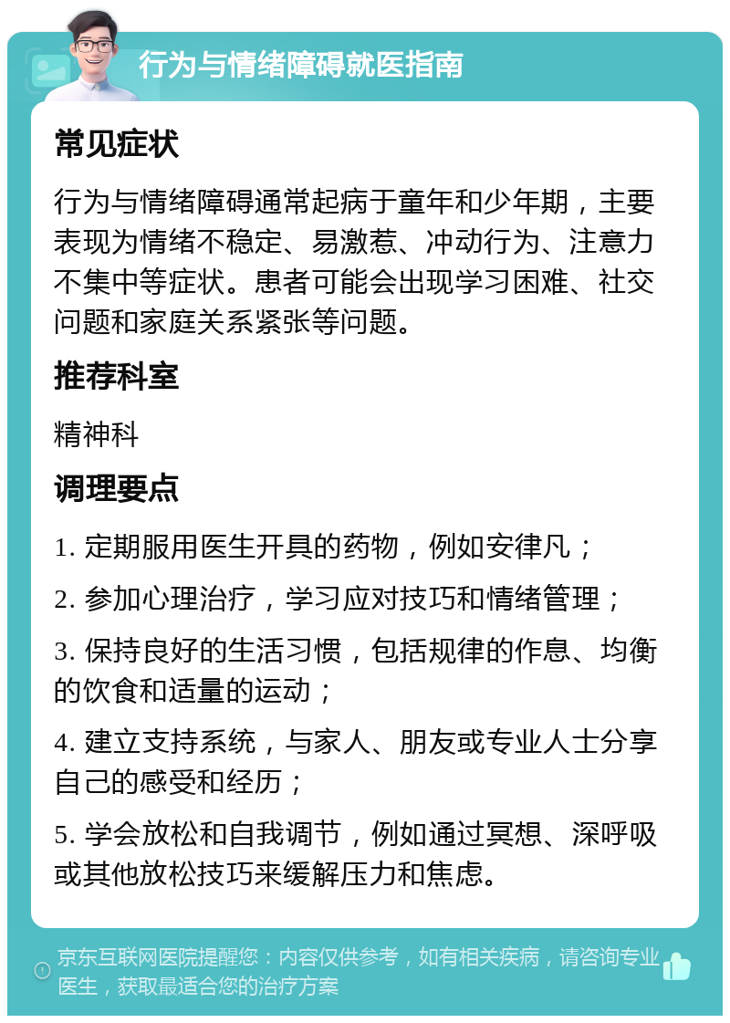 行为与情绪障碍就医指南 常见症状 行为与情绪障碍通常起病于童年和少年期，主要表现为情绪不稳定、易激惹、冲动行为、注意力不集中等症状。患者可能会出现学习困难、社交问题和家庭关系紧张等问题。 推荐科室 精神科 调理要点 1. 定期服用医生开具的药物，例如安律凡； 2. 参加心理治疗，学习应对技巧和情绪管理； 3. 保持良好的生活习惯，包括规律的作息、均衡的饮食和适量的运动； 4. 建立支持系统，与家人、朋友或专业人士分享自己的感受和经历； 5. 学会放松和自我调节，例如通过冥想、深呼吸或其他放松技巧来缓解压力和焦虑。