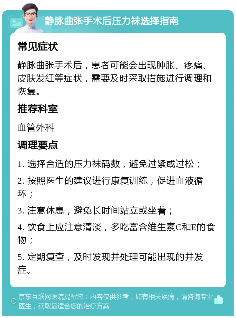 静脉曲张手术后压力袜选择指南 常见症状 静脉曲张手术后，患者可能会出现肿胀、疼痛、皮肤发红等症状，需要及时采取措施进行调理和恢复。 推荐科室 血管外科 调理要点 1. 选择合适的压力袜码数，避免过紧或过松； 2. 按照医生的建议进行康复训练，促进血液循环； 3. 注意休息，避免长时间站立或坐着； 4. 饮食上应注意清淡，多吃富含维生素C和E的食物； 5. 定期复查，及时发现并处理可能出现的并发症。