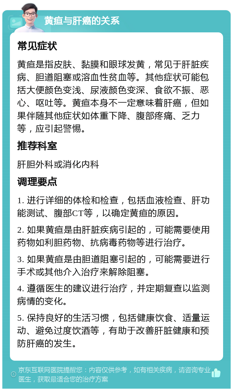 黄疸与肝癌的关系 常见症状 黄疸是指皮肤、黏膜和眼球发黄，常见于肝脏疾病、胆道阻塞或溶血性贫血等。其他症状可能包括大便颜色变浅、尿液颜色变深、食欲不振、恶心、呕吐等。黄疸本身不一定意味着肝癌，但如果伴随其他症状如体重下降、腹部疼痛、乏力等，应引起警惕。 推荐科室 肝胆外科或消化内科 调理要点 1. 进行详细的体检和检查，包括血液检查、肝功能测试、腹部CT等，以确定黄疸的原因。 2. 如果黄疸是由肝脏疾病引起的，可能需要使用药物如利胆药物、抗病毒药物等进行治疗。 3. 如果黄疸是由胆道阻塞引起的，可能需要进行手术或其他介入治疗来解除阻塞。 4. 遵循医生的建议进行治疗，并定期复查以监测病情的变化。 5. 保持良好的生活习惯，包括健康饮食、适量运动、避免过度饮酒等，有助于改善肝脏健康和预防肝癌的发生。