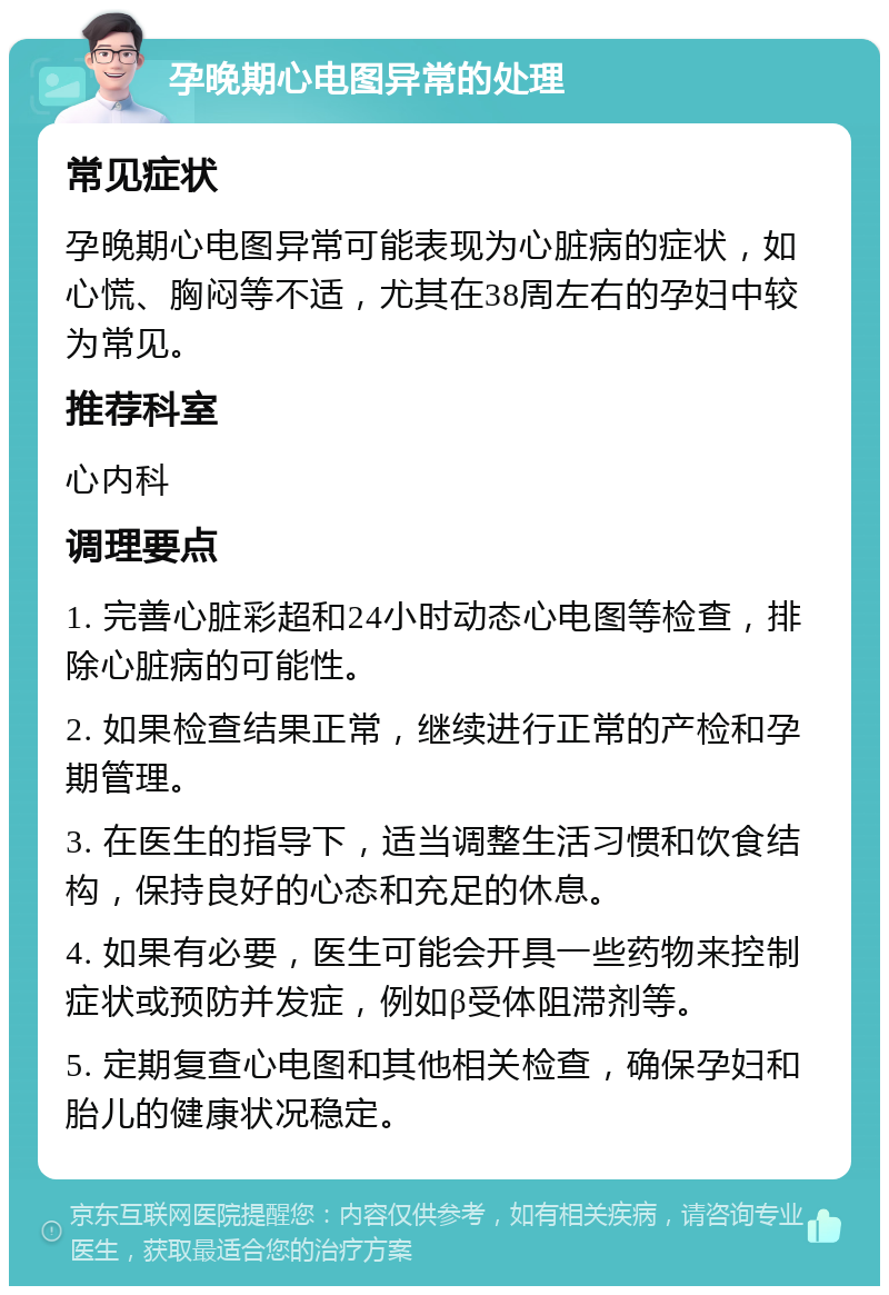 孕晚期心电图异常的处理 常见症状 孕晚期心电图异常可能表现为心脏病的症状，如心慌、胸闷等不适，尤其在38周左右的孕妇中较为常见。 推荐科室 心内科 调理要点 1. 完善心脏彩超和24小时动态心电图等检查，排除心脏病的可能性。 2. 如果检查结果正常，继续进行正常的产检和孕期管理。 3. 在医生的指导下，适当调整生活习惯和饮食结构，保持良好的心态和充足的休息。 4. 如果有必要，医生可能会开具一些药物来控制症状或预防并发症，例如β受体阻滞剂等。 5. 定期复查心电图和其他相关检查，确保孕妇和胎儿的健康状况稳定。