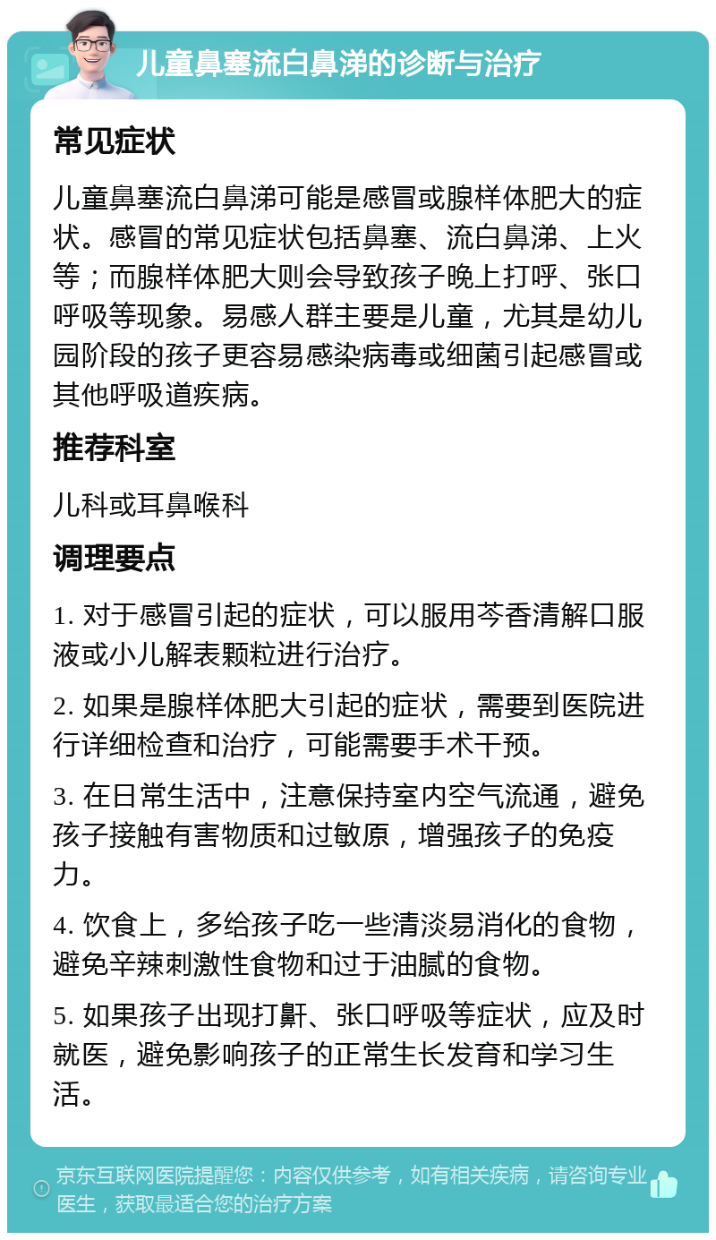 儿童鼻塞流白鼻涕的诊断与治疗 常见症状 儿童鼻塞流白鼻涕可能是感冒或腺样体肥大的症状。感冒的常见症状包括鼻塞、流白鼻涕、上火等；而腺样体肥大则会导致孩子晚上打呼、张口呼吸等现象。易感人群主要是儿童，尤其是幼儿园阶段的孩子更容易感染病毒或细菌引起感冒或其他呼吸道疾病。 推荐科室 儿科或耳鼻喉科 调理要点 1. 对于感冒引起的症状，可以服用芩香清解口服液或小儿解表颗粒进行治疗。 2. 如果是腺样体肥大引起的症状，需要到医院进行详细检查和治疗，可能需要手术干预。 3. 在日常生活中，注意保持室内空气流通，避免孩子接触有害物质和过敏原，增强孩子的免疫力。 4. 饮食上，多给孩子吃一些清淡易消化的食物，避免辛辣刺激性食物和过于油腻的食物。 5. 如果孩子出现打鼾、张口呼吸等症状，应及时就医，避免影响孩子的正常生长发育和学习生活。