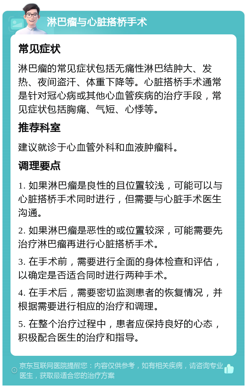 淋巴瘤与心脏搭桥手术 常见症状 淋巴瘤的常见症状包括无痛性淋巴结肿大、发热、夜间盗汗、体重下降等。心脏搭桥手术通常是针对冠心病或其他心血管疾病的治疗手段，常见症状包括胸痛、气短、心悸等。 推荐科室 建议就诊于心血管外科和血液肿瘤科。 调理要点 1. 如果淋巴瘤是良性的且位置较浅，可能可以与心脏搭桥手术同时进行，但需要与心脏手术医生沟通。 2. 如果淋巴瘤是恶性的或位置较深，可能需要先治疗淋巴瘤再进行心脏搭桥手术。 3. 在手术前，需要进行全面的身体检查和评估，以确定是否适合同时进行两种手术。 4. 在手术后，需要密切监测患者的恢复情况，并根据需要进行相应的治疗和调理。 5. 在整个治疗过程中，患者应保持良好的心态，积极配合医生的治疗和指导。