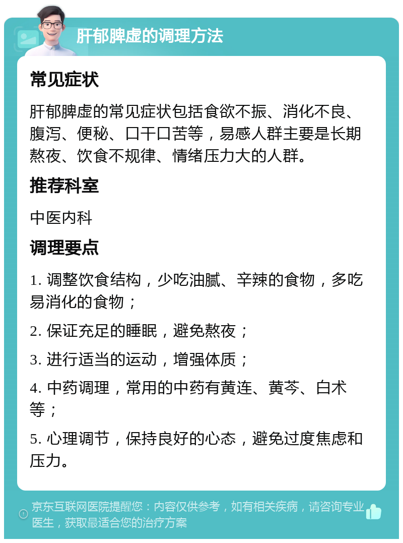 肝郁脾虚的调理方法 常见症状 肝郁脾虚的常见症状包括食欲不振、消化不良、腹泻、便秘、口干口苦等，易感人群主要是长期熬夜、饮食不规律、情绪压力大的人群。 推荐科室 中医内科 调理要点 1. 调整饮食结构，少吃油腻、辛辣的食物，多吃易消化的食物； 2. 保证充足的睡眠，避免熬夜； 3. 进行适当的运动，增强体质； 4. 中药调理，常用的中药有黄连、黄芩、白术等； 5. 心理调节，保持良好的心态，避免过度焦虑和压力。