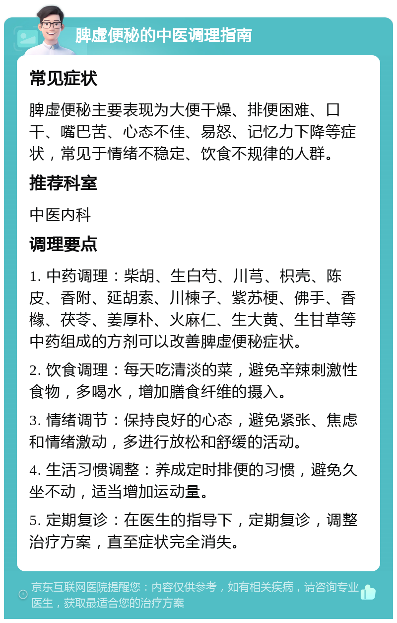 脾虚便秘的中医调理指南 常见症状 脾虚便秘主要表现为大便干燥、排便困难、口干、嘴巴苦、心态不佳、易怒、记忆力下降等症状，常见于情绪不稳定、饮食不规律的人群。 推荐科室 中医内科 调理要点 1. 中药调理：柴胡、生白芍、川芎、枳壳、陈皮、香附、延胡索、川楝子、紫苏梗、佛手、香橼、茯苓、姜厚朴、火麻仁、生大黄、生甘草等中药组成的方剂可以改善脾虚便秘症状。 2. 饮食调理：每天吃清淡的菜，避免辛辣刺激性食物，多喝水，增加膳食纤维的摄入。 3. 情绪调节：保持良好的心态，避免紧张、焦虑和情绪激动，多进行放松和舒缓的活动。 4. 生活习惯调整：养成定时排便的习惯，避免久坐不动，适当增加运动量。 5. 定期复诊：在医生的指导下，定期复诊，调整治疗方案，直至症状完全消失。