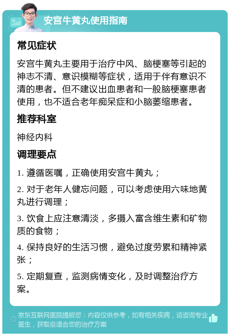 安宫牛黄丸使用指南 常见症状 安宫牛黄丸主要用于治疗中风、脑梗塞等引起的神志不清、意识模糊等症状，适用于伴有意识不清的患者。但不建议出血患者和一般脑梗塞患者使用，也不适合老年痴呆症和小脑萎缩患者。 推荐科室 神经内科 调理要点 1. 遵循医嘱，正确使用安宫牛黄丸； 2. 对于老年人健忘问题，可以考虑使用六味地黄丸进行调理； 3. 饮食上应注意清淡，多摄入富含维生素和矿物质的食物； 4. 保持良好的生活习惯，避免过度劳累和精神紧张； 5. 定期复查，监测病情变化，及时调整治疗方案。