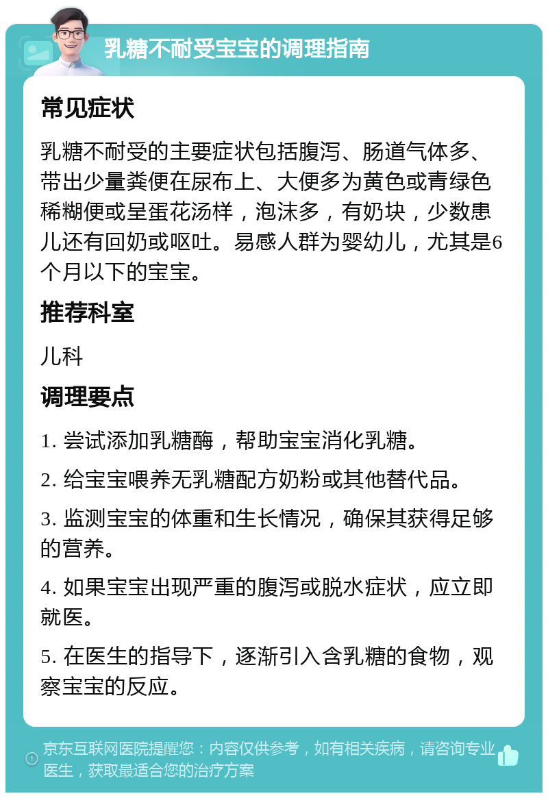 乳糖不耐受宝宝的调理指南 常见症状 乳糖不耐受的主要症状包括腹泻、肠道气体多、带出少量粪便在尿布上、大便多为黄色或青绿色稀糊便或呈蛋花汤样，泡沫多，有奶块，少数患儿还有回奶或呕吐。易感人群为婴幼儿，尤其是6个月以下的宝宝。 推荐科室 儿科 调理要点 1. 尝试添加乳糖酶，帮助宝宝消化乳糖。 2. 给宝宝喂养无乳糖配方奶粉或其他替代品。 3. 监测宝宝的体重和生长情况，确保其获得足够的营养。 4. 如果宝宝出现严重的腹泻或脱水症状，应立即就医。 5. 在医生的指导下，逐渐引入含乳糖的食物，观察宝宝的反应。