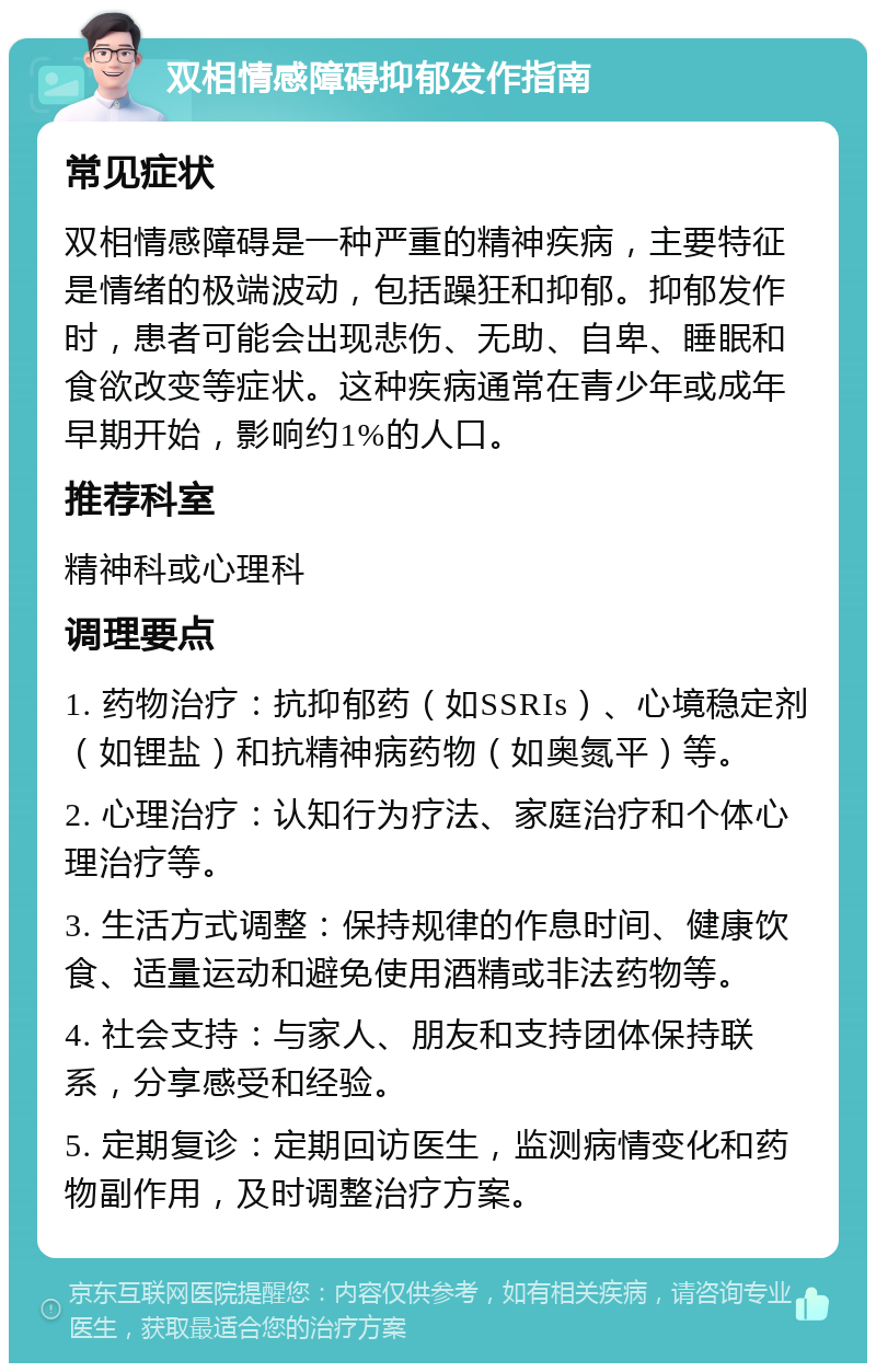 双相情感障碍抑郁发作指南 常见症状 双相情感障碍是一种严重的精神疾病，主要特征是情绪的极端波动，包括躁狂和抑郁。抑郁发作时，患者可能会出现悲伤、无助、自卑、睡眠和食欲改变等症状。这种疾病通常在青少年或成年早期开始，影响约1%的人口。 推荐科室 精神科或心理科 调理要点 1. 药物治疗：抗抑郁药（如SSRIs）、心境稳定剂（如锂盐）和抗精神病药物（如奥氮平）等。 2. 心理治疗：认知行为疗法、家庭治疗和个体心理治疗等。 3. 生活方式调整：保持规律的作息时间、健康饮食、适量运动和避免使用酒精或非法药物等。 4. 社会支持：与家人、朋友和支持团体保持联系，分享感受和经验。 5. 定期复诊：定期回访医生，监测病情变化和药物副作用，及时调整治疗方案。