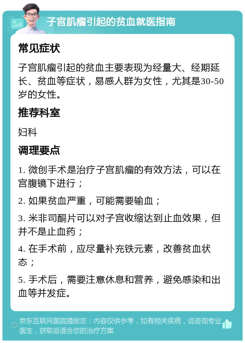 子宫肌瘤引起的贫血就医指南 常见症状 子宫肌瘤引起的贫血主要表现为经量大、经期延长、贫血等症状，易感人群为女性，尤其是30-50岁的女性。 推荐科室 妇科 调理要点 1. 微创手术是治疗子宫肌瘤的有效方法，可以在宫腹镜下进行； 2. 如果贫血严重，可能需要输血； 3. 米非司酮片可以对子宫收缩达到止血效果，但并不是止血药； 4. 在手术前，应尽量补充铁元素，改善贫血状态； 5. 手术后，需要注意休息和营养，避免感染和出血等并发症。