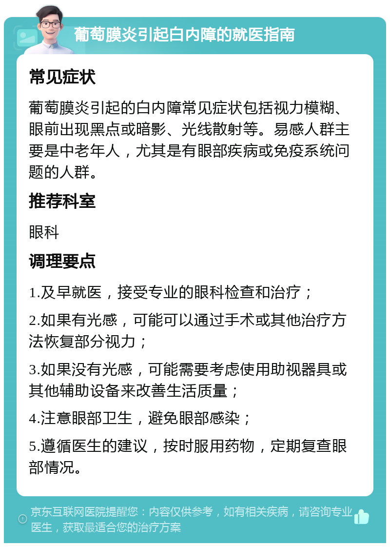 葡萄膜炎引起白内障的就医指南 常见症状 葡萄膜炎引起的白内障常见症状包括视力模糊、眼前出现黑点或暗影、光线散射等。易感人群主要是中老年人，尤其是有眼部疾病或免疫系统问题的人群。 推荐科室 眼科 调理要点 1.及早就医，接受专业的眼科检查和治疗； 2.如果有光感，可能可以通过手术或其他治疗方法恢复部分视力； 3.如果没有光感，可能需要考虑使用助视器具或其他辅助设备来改善生活质量； 4.注意眼部卫生，避免眼部感染； 5.遵循医生的建议，按时服用药物，定期复查眼部情况。