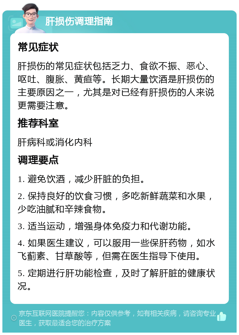 肝损伤调理指南 常见症状 肝损伤的常见症状包括乏力、食欲不振、恶心、呕吐、腹胀、黄疸等。长期大量饮酒是肝损伤的主要原因之一，尤其是对已经有肝损伤的人来说更需要注意。 推荐科室 肝病科或消化内科 调理要点 1. 避免饮酒，减少肝脏的负担。 2. 保持良好的饮食习惯，多吃新鲜蔬菜和水果，少吃油腻和辛辣食物。 3. 适当运动，增强身体免疫力和代谢功能。 4. 如果医生建议，可以服用一些保肝药物，如水飞蓟素、甘草酸等，但需在医生指导下使用。 5. 定期进行肝功能检查，及时了解肝脏的健康状况。