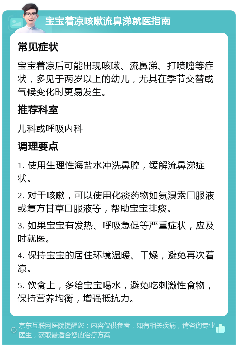 宝宝着凉咳嗽流鼻涕就医指南 常见症状 宝宝着凉后可能出现咳嗽、流鼻涕、打喷嚏等症状，多见于两岁以上的幼儿，尤其在季节交替或气候变化时更易发生。 推荐科室 儿科或呼吸内科 调理要点 1. 使用生理性海盐水冲洗鼻腔，缓解流鼻涕症状。 2. 对于咳嗽，可以使用化痰药物如氨溴索口服液或复方甘草口服液等，帮助宝宝排痰。 3. 如果宝宝有发热、呼吸急促等严重症状，应及时就医。 4. 保持宝宝的居住环境温暖、干燥，避免再次着凉。 5. 饮食上，多给宝宝喝水，避免吃刺激性食物，保持营养均衡，增强抵抗力。