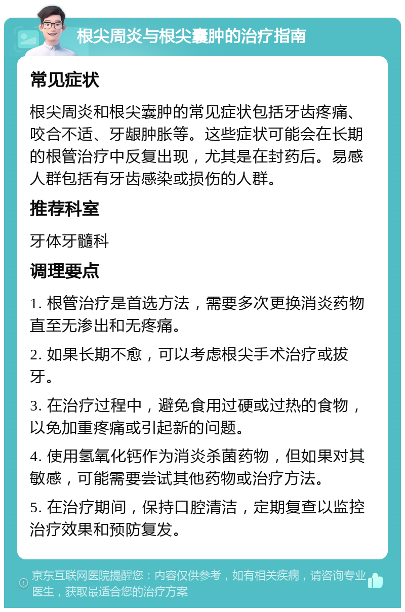 根尖周炎与根尖囊肿的治疗指南 常见症状 根尖周炎和根尖囊肿的常见症状包括牙齿疼痛、咬合不适、牙龈肿胀等。这些症状可能会在长期的根管治疗中反复出现，尤其是在封药后。易感人群包括有牙齿感染或损伤的人群。 推荐科室 牙体牙髓科 调理要点 1. 根管治疗是首选方法，需要多次更换消炎药物直至无渗出和无疼痛。 2. 如果长期不愈，可以考虑根尖手术治疗或拔牙。 3. 在治疗过程中，避免食用过硬或过热的食物，以免加重疼痛或引起新的问题。 4. 使用氢氧化钙作为消炎杀菌药物，但如果对其敏感，可能需要尝试其他药物或治疗方法。 5. 在治疗期间，保持口腔清洁，定期复查以监控治疗效果和预防复发。