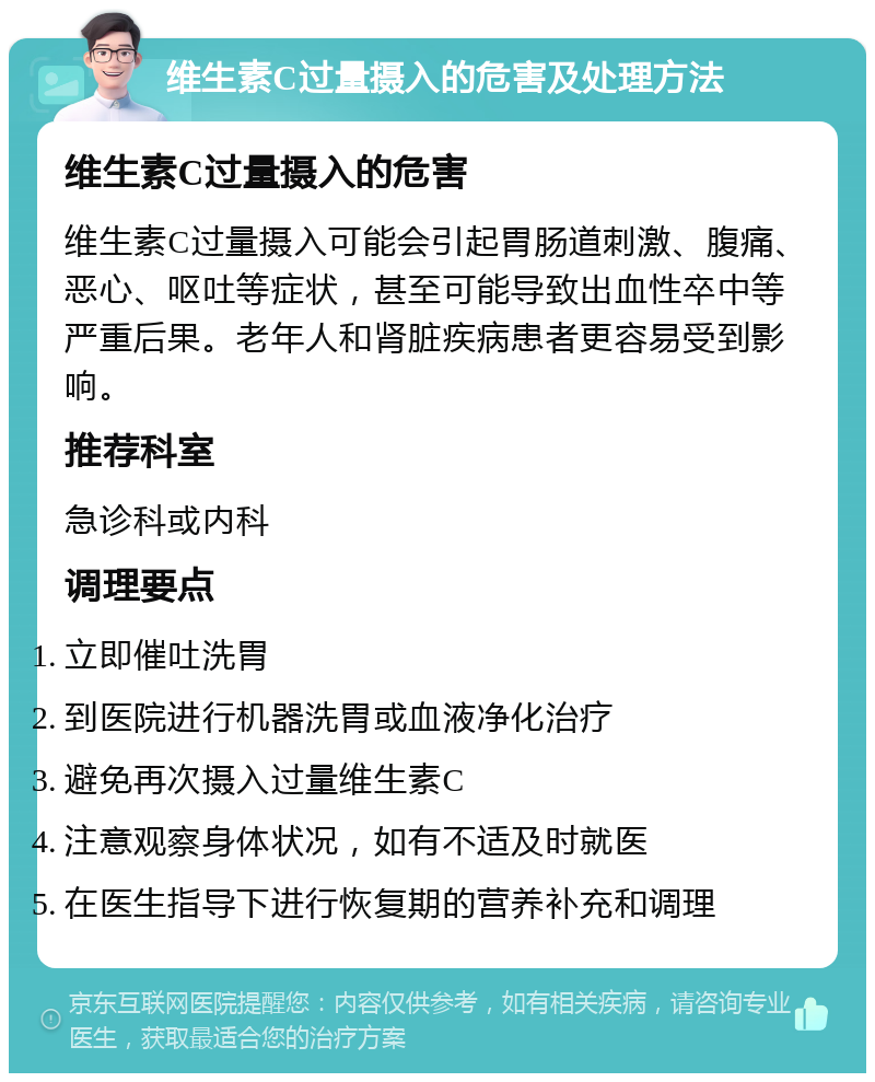 维生素C过量摄入的危害及处理方法 维生素C过量摄入的危害 维生素C过量摄入可能会引起胃肠道刺激、腹痛、恶心、呕吐等症状，甚至可能导致出血性卒中等严重后果。老年人和肾脏疾病患者更容易受到影响。 推荐科室 急诊科或内科 调理要点 立即催吐洗胃 到医院进行机器洗胃或血液净化治疗 避免再次摄入过量维生素C 注意观察身体状况，如有不适及时就医 在医生指导下进行恢复期的营养补充和调理