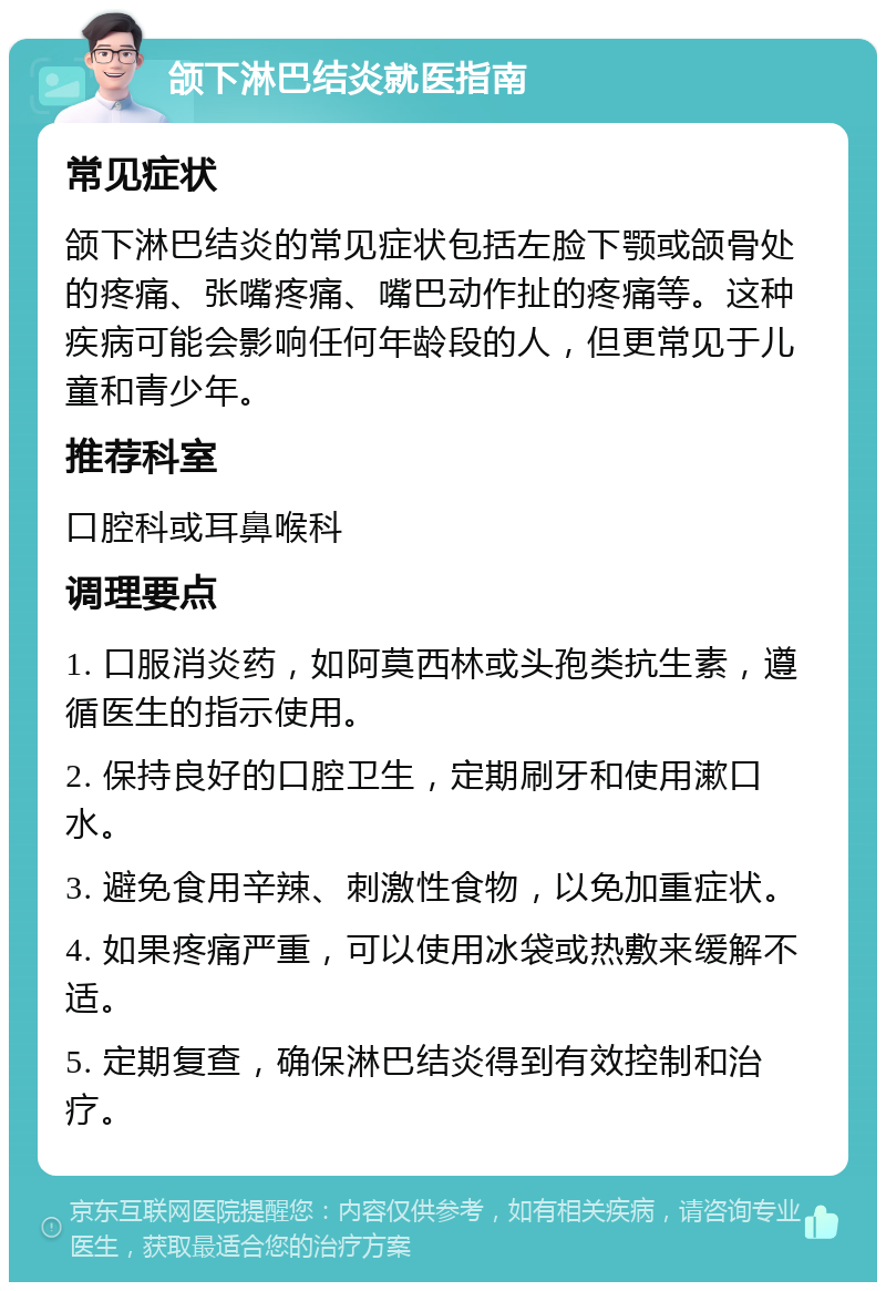 颌下淋巴结炎就医指南 常见症状 颌下淋巴结炎的常见症状包括左脸下颚或颌骨处的疼痛、张嘴疼痛、嘴巴动作扯的疼痛等。这种疾病可能会影响任何年龄段的人，但更常见于儿童和青少年。 推荐科室 口腔科或耳鼻喉科 调理要点 1. 口服消炎药，如阿莫西林或头孢类抗生素，遵循医生的指示使用。 2. 保持良好的口腔卫生，定期刷牙和使用漱口水。 3. 避免食用辛辣、刺激性食物，以免加重症状。 4. 如果疼痛严重，可以使用冰袋或热敷来缓解不适。 5. 定期复查，确保淋巴结炎得到有效控制和治疗。