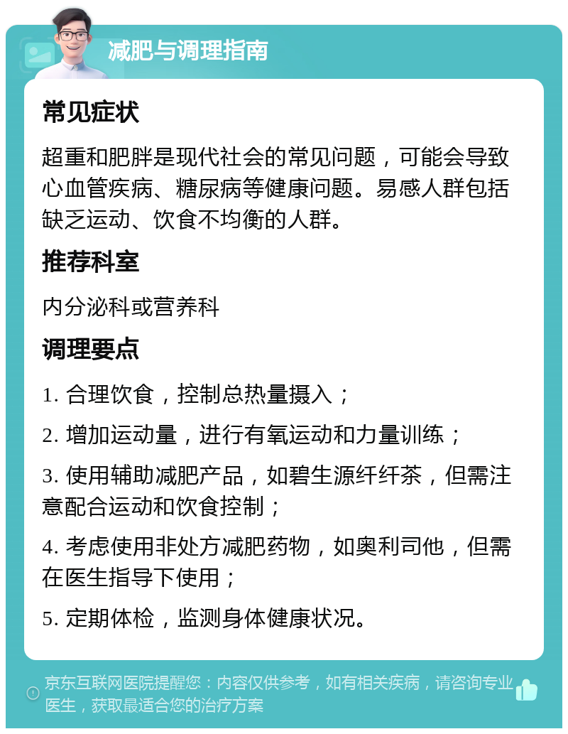 减肥与调理指南 常见症状 超重和肥胖是现代社会的常见问题，可能会导致心血管疾病、糖尿病等健康问题。易感人群包括缺乏运动、饮食不均衡的人群。 推荐科室 内分泌科或营养科 调理要点 1. 合理饮食，控制总热量摄入； 2. 增加运动量，进行有氧运动和力量训练； 3. 使用辅助减肥产品，如碧生源纤纤茶，但需注意配合运动和饮食控制； 4. 考虑使用非处方减肥药物，如奥利司他，但需在医生指导下使用； 5. 定期体检，监测身体健康状况。