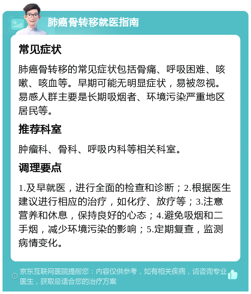 肺癌骨转移就医指南 常见症状 肺癌骨转移的常见症状包括骨痛、呼吸困难、咳嗽、咳血等。早期可能无明显症状，易被忽视。易感人群主要是长期吸烟者、环境污染严重地区居民等。 推荐科室 肿瘤科、骨科、呼吸内科等相关科室。 调理要点 1.及早就医，进行全面的检查和诊断；2.根据医生建议进行相应的治疗，如化疗、放疗等；3.注意营养和休息，保持良好的心态；4.避免吸烟和二手烟，减少环境污染的影响；5.定期复查，监测病情变化。