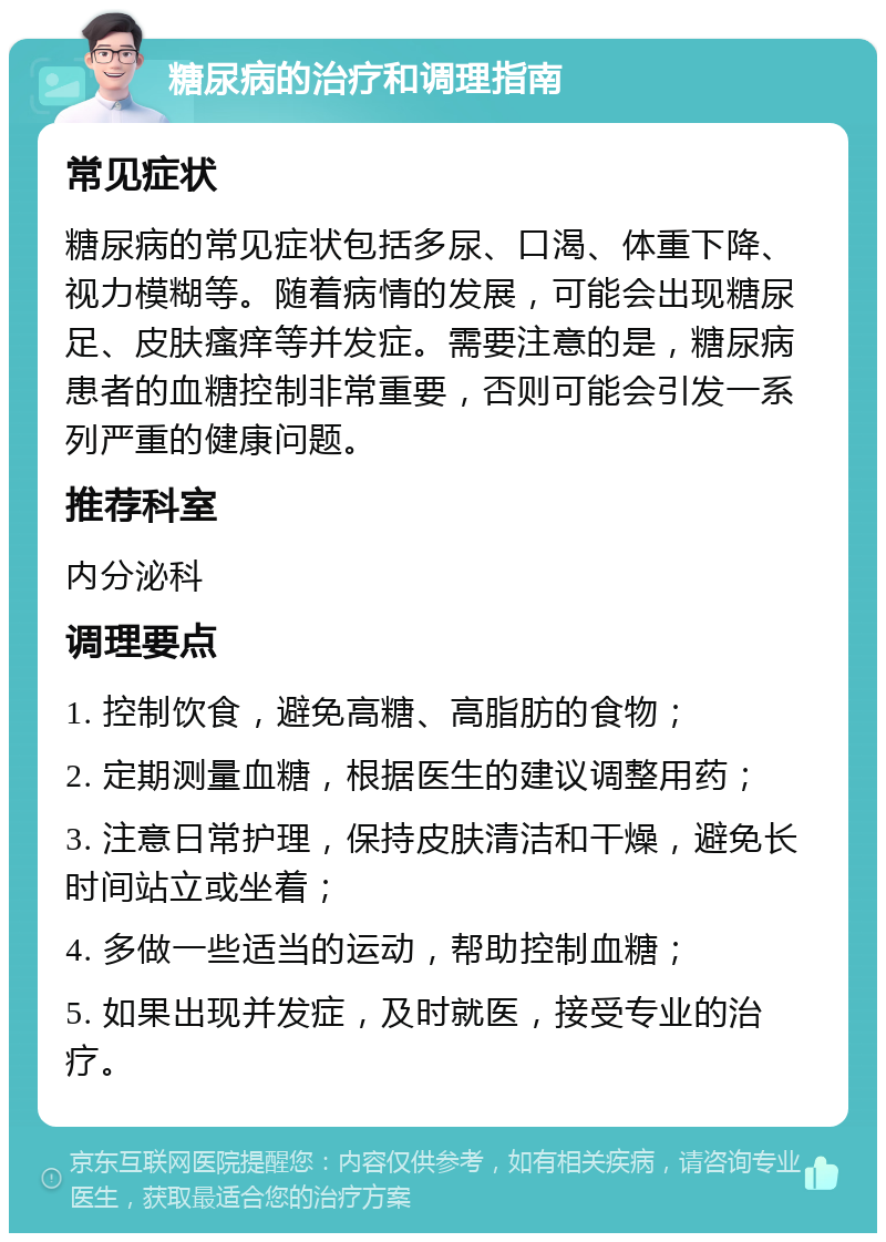 糖尿病的治疗和调理指南 常见症状 糖尿病的常见症状包括多尿、口渴、体重下降、视力模糊等。随着病情的发展，可能会出现糖尿足、皮肤瘙痒等并发症。需要注意的是，糖尿病患者的血糖控制非常重要，否则可能会引发一系列严重的健康问题。 推荐科室 内分泌科 调理要点 1. 控制饮食，避免高糖、高脂肪的食物； 2. 定期测量血糖，根据医生的建议调整用药； 3. 注意日常护理，保持皮肤清洁和干燥，避免长时间站立或坐着； 4. 多做一些适当的运动，帮助控制血糖； 5. 如果出现并发症，及时就医，接受专业的治疗。