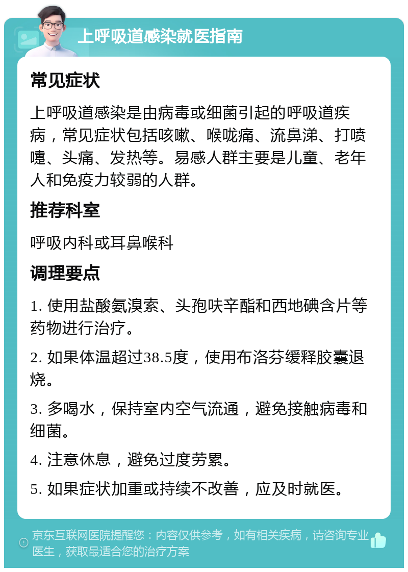 上呼吸道感染就医指南 常见症状 上呼吸道感染是由病毒或细菌引起的呼吸道疾病，常见症状包括咳嗽、喉咙痛、流鼻涕、打喷嚏、头痛、发热等。易感人群主要是儿童、老年人和免疫力较弱的人群。 推荐科室 呼吸内科或耳鼻喉科 调理要点 1. 使用盐酸氨溴索、头孢呋辛酯和西地碘含片等药物进行治疗。 2. 如果体温超过38.5度，使用布洛芬缓释胶囊退烧。 3. 多喝水，保持室内空气流通，避免接触病毒和细菌。 4. 注意休息，避免过度劳累。 5. 如果症状加重或持续不改善，应及时就医。