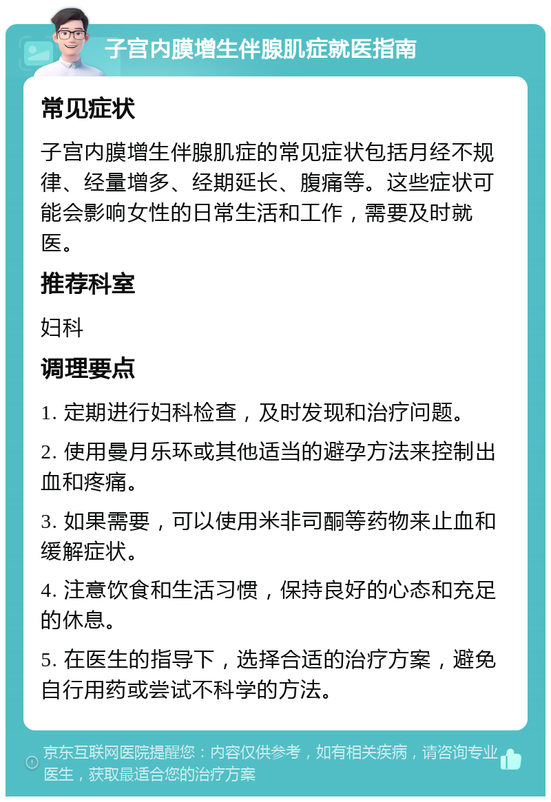 子宫内膜增生伴腺肌症就医指南 常见症状 子宫内膜增生伴腺肌症的常见症状包括月经不规律、经量增多、经期延长、腹痛等。这些症状可能会影响女性的日常生活和工作，需要及时就医。 推荐科室 妇科 调理要点 1. 定期进行妇科检查，及时发现和治疗问题。 2. 使用曼月乐环或其他适当的避孕方法来控制出血和疼痛。 3. 如果需要，可以使用米非司酮等药物来止血和缓解症状。 4. 注意饮食和生活习惯，保持良好的心态和充足的休息。 5. 在医生的指导下，选择合适的治疗方案，避免自行用药或尝试不科学的方法。