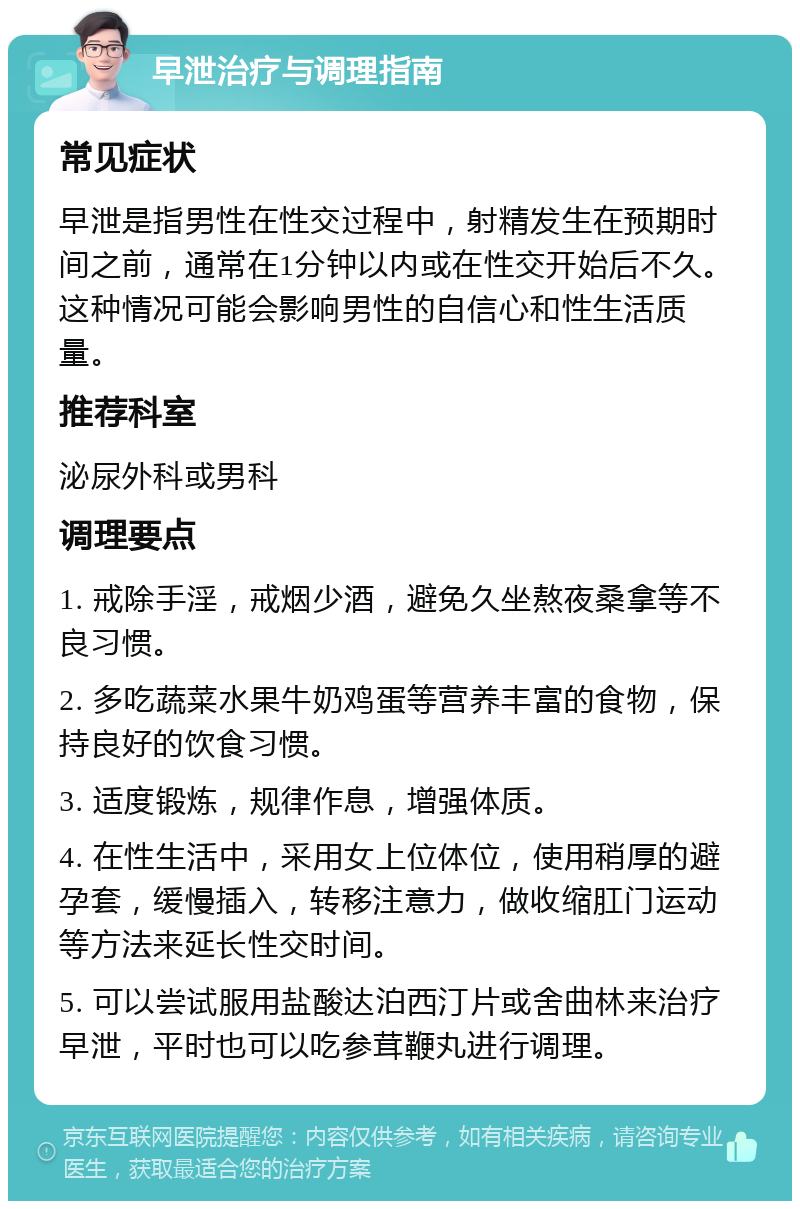 早泄治疗与调理指南 常见症状 早泄是指男性在性交过程中，射精发生在预期时间之前，通常在1分钟以内或在性交开始后不久。这种情况可能会影响男性的自信心和性生活质量。 推荐科室 泌尿外科或男科 调理要点 1. 戒除手淫，戒烟少酒，避免久坐熬夜桑拿等不良习惯。 2. 多吃蔬菜水果牛奶鸡蛋等营养丰富的食物，保持良好的饮食习惯。 3. 适度锻炼，规律作息，增强体质。 4. 在性生活中，采用女上位体位，使用稍厚的避孕套，缓慢插入，转移注意力，做收缩肛门运动等方法来延长性交时间。 5. 可以尝试服用盐酸达泊西汀片或舍曲林来治疗早泄，平时也可以吃参茸鞭丸进行调理。