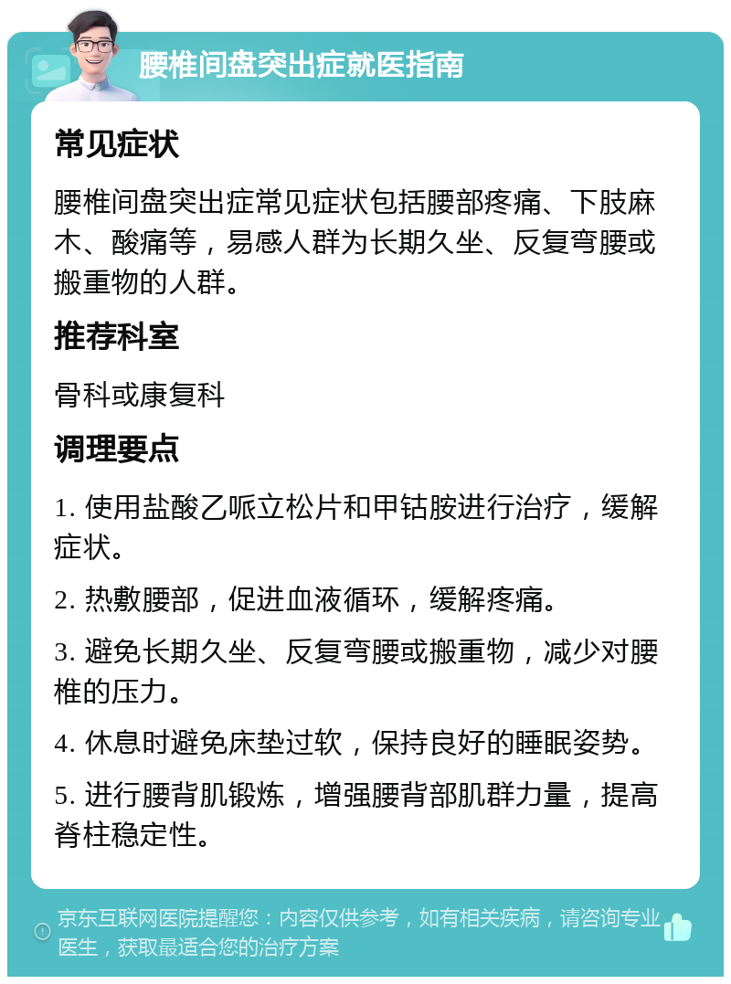 腰椎间盘突出症就医指南 常见症状 腰椎间盘突出症常见症状包括腰部疼痛、下肢麻木、酸痛等，易感人群为长期久坐、反复弯腰或搬重物的人群。 推荐科室 骨科或康复科 调理要点 1. 使用盐酸乙哌立松片和甲钴胺进行治疗，缓解症状。 2. 热敷腰部，促进血液循环，缓解疼痛。 3. 避免长期久坐、反复弯腰或搬重物，减少对腰椎的压力。 4. 休息时避免床垫过软，保持良好的睡眠姿势。 5. 进行腰背肌锻炼，增强腰背部肌群力量，提高脊柱稳定性。