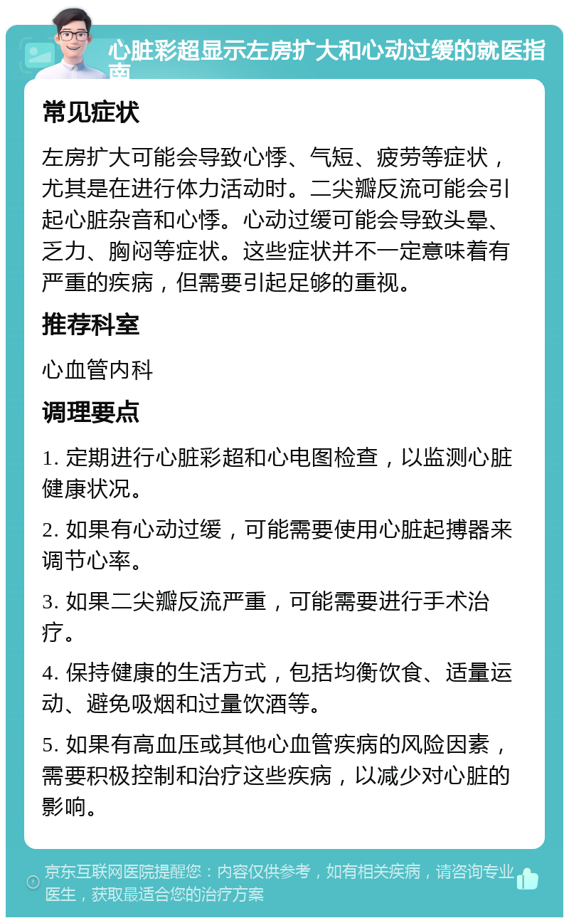 心脏彩超显示左房扩大和心动过缓的就医指南 常见症状 左房扩大可能会导致心悸、气短、疲劳等症状，尤其是在进行体力活动时。二尖瓣反流可能会引起心脏杂音和心悸。心动过缓可能会导致头晕、乏力、胸闷等症状。这些症状并不一定意味着有严重的疾病，但需要引起足够的重视。 推荐科室 心血管内科 调理要点 1. 定期进行心脏彩超和心电图检查，以监测心脏健康状况。 2. 如果有心动过缓，可能需要使用心脏起搏器来调节心率。 3. 如果二尖瓣反流严重，可能需要进行手术治疗。 4. 保持健康的生活方式，包括均衡饮食、适量运动、避免吸烟和过量饮酒等。 5. 如果有高血压或其他心血管疾病的风险因素，需要积极控制和治疗这些疾病，以减少对心脏的影响。