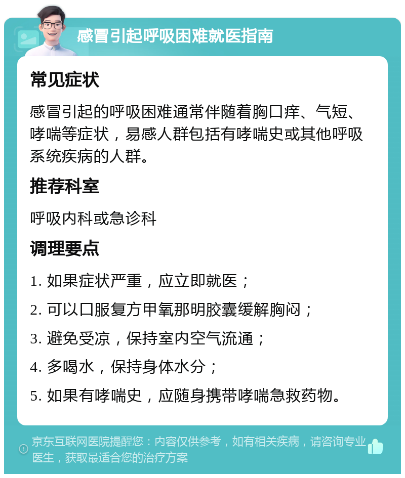 感冒引起呼吸困难就医指南 常见症状 感冒引起的呼吸困难通常伴随着胸口痒、气短、哮喘等症状，易感人群包括有哮喘史或其他呼吸系统疾病的人群。 推荐科室 呼吸内科或急诊科 调理要点 1. 如果症状严重，应立即就医； 2. 可以口服复方甲氧那明胶囊缓解胸闷； 3. 避免受凉，保持室内空气流通； 4. 多喝水，保持身体水分； 5. 如果有哮喘史，应随身携带哮喘急救药物。