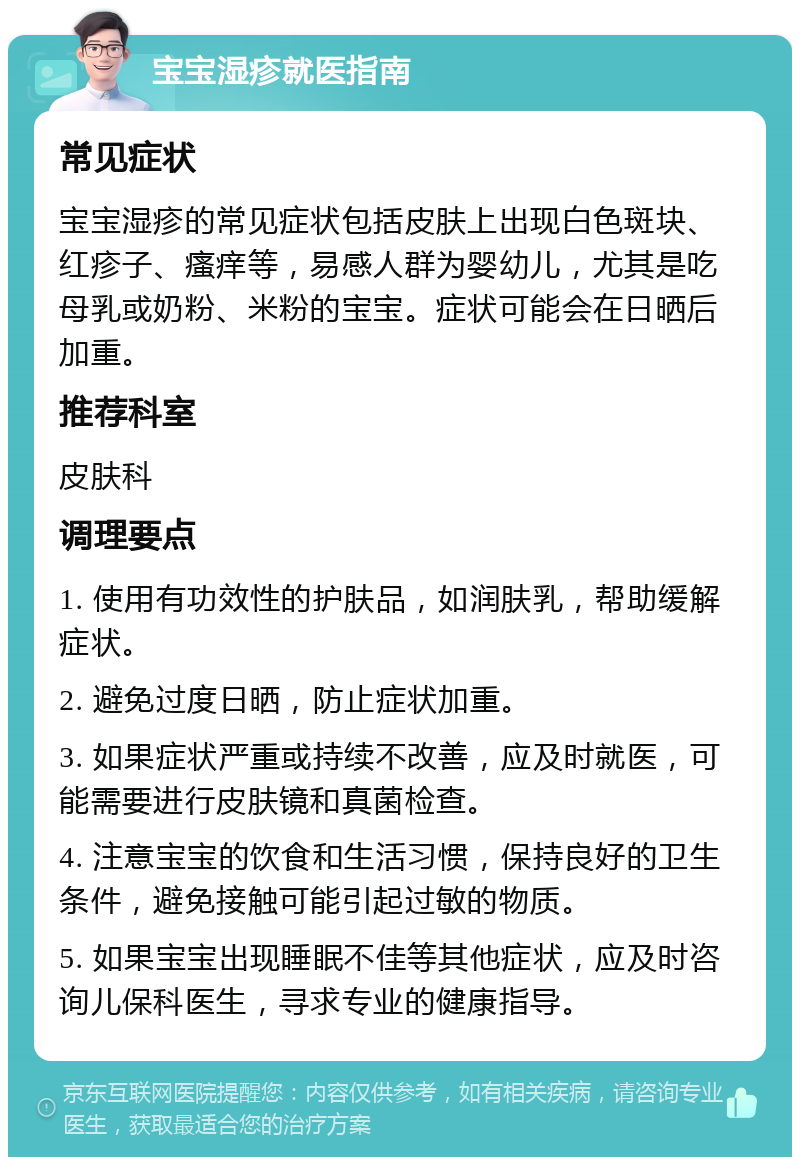 宝宝湿疹就医指南 常见症状 宝宝湿疹的常见症状包括皮肤上出现白色斑块、红疹子、瘙痒等，易感人群为婴幼儿，尤其是吃母乳或奶粉、米粉的宝宝。症状可能会在日晒后加重。 推荐科室 皮肤科 调理要点 1. 使用有功效性的护肤品，如润肤乳，帮助缓解症状。 2. 避免过度日晒，防止症状加重。 3. 如果症状严重或持续不改善，应及时就医，可能需要进行皮肤镜和真菌检查。 4. 注意宝宝的饮食和生活习惯，保持良好的卫生条件，避免接触可能引起过敏的物质。 5. 如果宝宝出现睡眠不佳等其他症状，应及时咨询儿保科医生，寻求专业的健康指导。