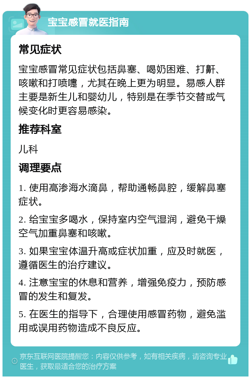 宝宝感冒就医指南 常见症状 宝宝感冒常见症状包括鼻塞、喝奶困难、打鼾、咳嗽和打喷嚏，尤其在晚上更为明显。易感人群主要是新生儿和婴幼儿，特别是在季节交替或气候变化时更容易感染。 推荐科室 儿科 调理要点 1. 使用高渗海水滴鼻，帮助通畅鼻腔，缓解鼻塞症状。 2. 给宝宝多喝水，保持室内空气湿润，避免干燥空气加重鼻塞和咳嗽。 3. 如果宝宝体温升高或症状加重，应及时就医，遵循医生的治疗建议。 4. 注意宝宝的休息和营养，增强免疫力，预防感冒的发生和复发。 5. 在医生的指导下，合理使用感冒药物，避免滥用或误用药物造成不良反应。