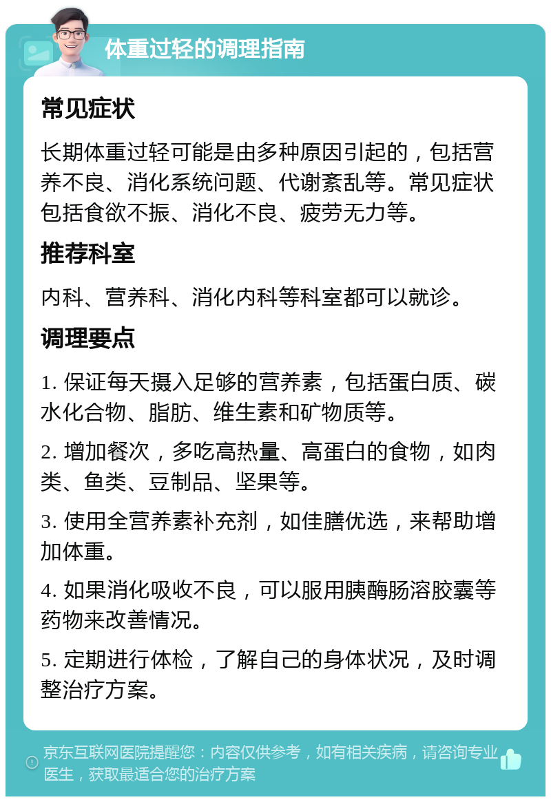 体重过轻的调理指南 常见症状 长期体重过轻可能是由多种原因引起的，包括营养不良、消化系统问题、代谢紊乱等。常见症状包括食欲不振、消化不良、疲劳无力等。 推荐科室 内科、营养科、消化内科等科室都可以就诊。 调理要点 1. 保证每天摄入足够的营养素，包括蛋白质、碳水化合物、脂肪、维生素和矿物质等。 2. 增加餐次，多吃高热量、高蛋白的食物，如肉类、鱼类、豆制品、坚果等。 3. 使用全营养素补充剂，如佳膳优选，来帮助增加体重。 4. 如果消化吸收不良，可以服用胰酶肠溶胶囊等药物来改善情况。 5. 定期进行体检，了解自己的身体状况，及时调整治疗方案。