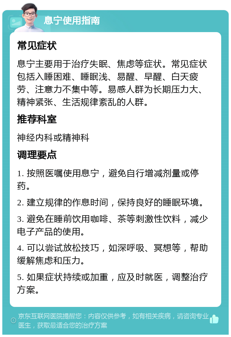 息宁使用指南 常见症状 息宁主要用于治疗失眠、焦虑等症状。常见症状包括入睡困难、睡眠浅、易醒、早醒、白天疲劳、注意力不集中等。易感人群为长期压力大、精神紧张、生活规律紊乱的人群。 推荐科室 神经内科或精神科 调理要点 1. 按照医嘱使用息宁，避免自行增减剂量或停药。 2. 建立规律的作息时间，保持良好的睡眠环境。 3. 避免在睡前饮用咖啡、茶等刺激性饮料，减少电子产品的使用。 4. 可以尝试放松技巧，如深呼吸、冥想等，帮助缓解焦虑和压力。 5. 如果症状持续或加重，应及时就医，调整治疗方案。