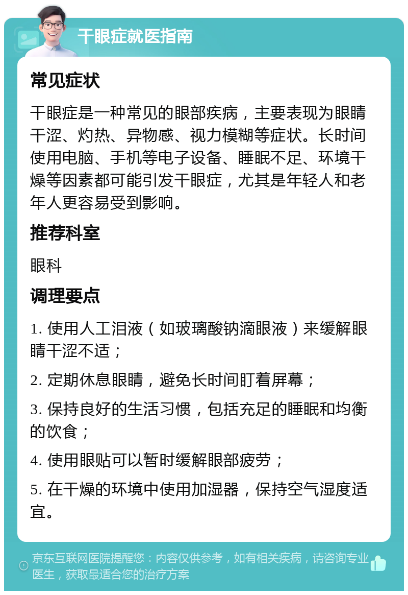 干眼症就医指南 常见症状 干眼症是一种常见的眼部疾病，主要表现为眼睛干涩、灼热、异物感、视力模糊等症状。长时间使用电脑、手机等电子设备、睡眠不足、环境干燥等因素都可能引发干眼症，尤其是年轻人和老年人更容易受到影响。 推荐科室 眼科 调理要点 1. 使用人工泪液（如玻璃酸钠滴眼液）来缓解眼睛干涩不适； 2. 定期休息眼睛，避免长时间盯着屏幕； 3. 保持良好的生活习惯，包括充足的睡眠和均衡的饮食； 4. 使用眼贴可以暂时缓解眼部疲劳； 5. 在干燥的环境中使用加湿器，保持空气湿度适宜。