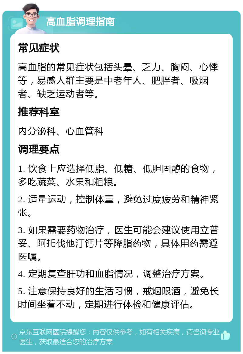 高血脂调理指南 常见症状 高血脂的常见症状包括头晕、乏力、胸闷、心悸等，易感人群主要是中老年人、肥胖者、吸烟者、缺乏运动者等。 推荐科室 内分泌科、心血管科 调理要点 1. 饮食上应选择低脂、低糖、低胆固醇的食物，多吃蔬菜、水果和粗粮。 2. 适量运动，控制体重，避免过度疲劳和精神紧张。 3. 如果需要药物治疗，医生可能会建议使用立普妥、阿托伐他汀钙片等降脂药物，具体用药需遵医嘱。 4. 定期复查肝功和血脂情况，调整治疗方案。 5. 注意保持良好的生活习惯，戒烟限酒，避免长时间坐着不动，定期进行体检和健康评估。