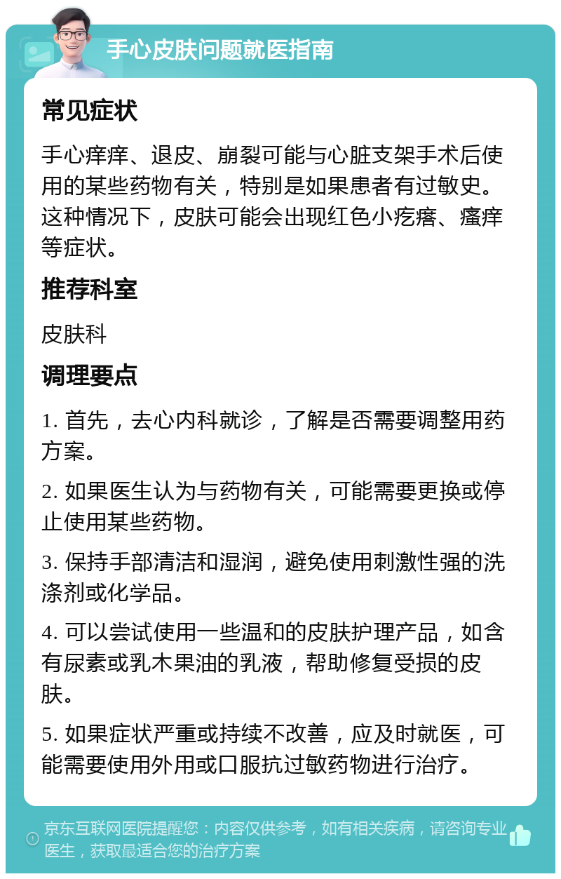 手心皮肤问题就医指南 常见症状 手心痒痒、退皮、崩裂可能与心脏支架手术后使用的某些药物有关，特别是如果患者有过敏史。这种情况下，皮肤可能会出现红色小疙瘩、瘙痒等症状。 推荐科室 皮肤科 调理要点 1. 首先，去心内科就诊，了解是否需要调整用药方案。 2. 如果医生认为与药物有关，可能需要更换或停止使用某些药物。 3. 保持手部清洁和湿润，避免使用刺激性强的洗涤剂或化学品。 4. 可以尝试使用一些温和的皮肤护理产品，如含有尿素或乳木果油的乳液，帮助修复受损的皮肤。 5. 如果症状严重或持续不改善，应及时就医，可能需要使用外用或口服抗过敏药物进行治疗。