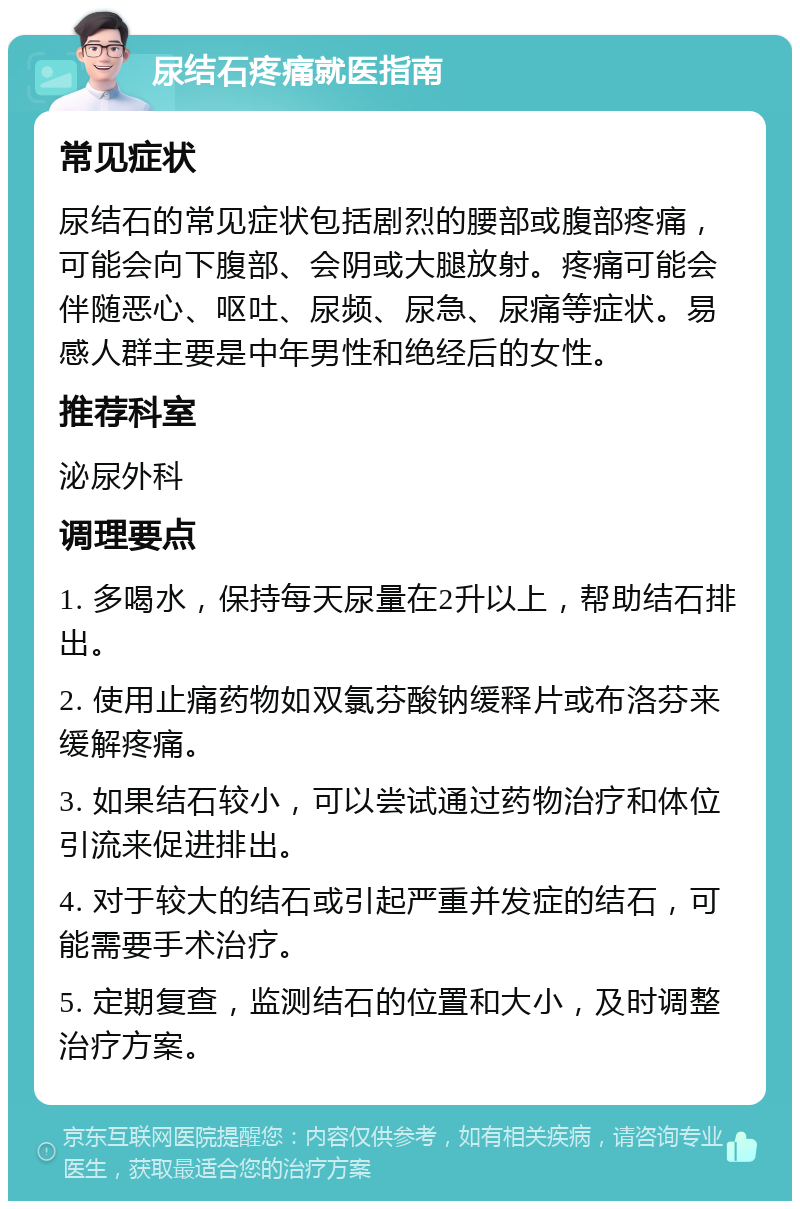 尿结石疼痛就医指南 常见症状 尿结石的常见症状包括剧烈的腰部或腹部疼痛，可能会向下腹部、会阴或大腿放射。疼痛可能会伴随恶心、呕吐、尿频、尿急、尿痛等症状。易感人群主要是中年男性和绝经后的女性。 推荐科室 泌尿外科 调理要点 1. 多喝水，保持每天尿量在2升以上，帮助结石排出。 2. 使用止痛药物如双氯芬酸钠缓释片或布洛芬来缓解疼痛。 3. 如果结石较小，可以尝试通过药物治疗和体位引流来促进排出。 4. 对于较大的结石或引起严重并发症的结石，可能需要手术治疗。 5. 定期复查，监测结石的位置和大小，及时调整治疗方案。