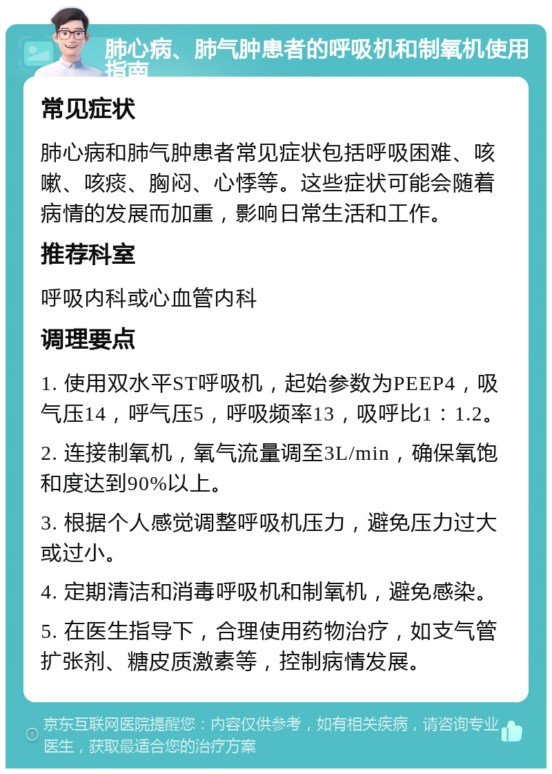 肺心病、肺气肿患者的呼吸机和制氧机使用指南 常见症状 肺心病和肺气肿患者常见症状包括呼吸困难、咳嗽、咳痰、胸闷、心悸等。这些症状可能会随着病情的发展而加重，影响日常生活和工作。 推荐科室 呼吸内科或心血管内科 调理要点 1. 使用双水平ST呼吸机，起始参数为PEEP4，吸气压14，呼气压5，呼吸频率13，吸呼比1：1.2。 2. 连接制氧机，氧气流量调至3L/min，确保氧饱和度达到90%以上。 3. 根据个人感觉调整呼吸机压力，避免压力过大或过小。 4. 定期清洁和消毒呼吸机和制氧机，避免感染。 5. 在医生指导下，合理使用药物治疗，如支气管扩张剂、糖皮质激素等，控制病情发展。