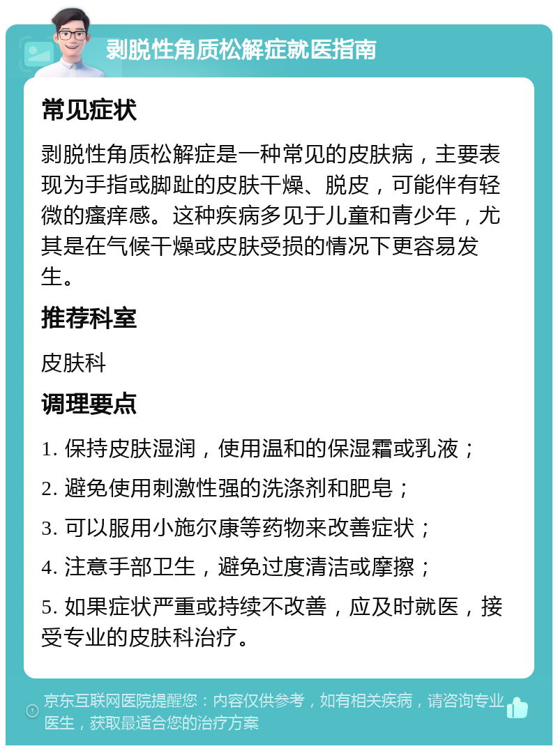 剥脱性角质松解症就医指南 常见症状 剥脱性角质松解症是一种常见的皮肤病，主要表现为手指或脚趾的皮肤干燥、脱皮，可能伴有轻微的瘙痒感。这种疾病多见于儿童和青少年，尤其是在气候干燥或皮肤受损的情况下更容易发生。 推荐科室 皮肤科 调理要点 1. 保持皮肤湿润，使用温和的保湿霜或乳液； 2. 避免使用刺激性强的洗涤剂和肥皂； 3. 可以服用小施尔康等药物来改善症状； 4. 注意手部卫生，避免过度清洁或摩擦； 5. 如果症状严重或持续不改善，应及时就医，接受专业的皮肤科治疗。