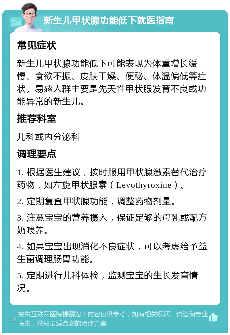 新生儿甲状腺功能低下就医指南 常见症状 新生儿甲状腺功能低下可能表现为体重增长缓慢、食欲不振、皮肤干燥、便秘、体温偏低等症状。易感人群主要是先天性甲状腺发育不良或功能异常的新生儿。 推荐科室 儿科或内分泌科 调理要点 1. 根据医生建议，按时服用甲状腺激素替代治疗药物，如左旋甲状腺素（Levothyroxine）。 2. 定期复查甲状腺功能，调整药物剂量。 3. 注意宝宝的营养摄入，保证足够的母乳或配方奶喂养。 4. 如果宝宝出现消化不良症状，可以考虑给予益生菌调理肠胃功能。 5. 定期进行儿科体检，监测宝宝的生长发育情况。