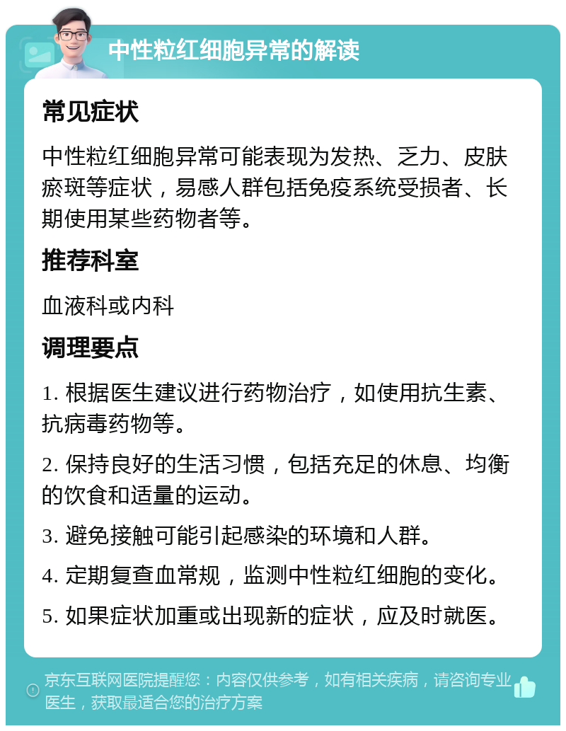 中性粒红细胞异常的解读 常见症状 中性粒红细胞异常可能表现为发热、乏力、皮肤瘀斑等症状，易感人群包括免疫系统受损者、长期使用某些药物者等。 推荐科室 血液科或内科 调理要点 1. 根据医生建议进行药物治疗，如使用抗生素、抗病毒药物等。 2. 保持良好的生活习惯，包括充足的休息、均衡的饮食和适量的运动。 3. 避免接触可能引起感染的环境和人群。 4. 定期复查血常规，监测中性粒红细胞的变化。 5. 如果症状加重或出现新的症状，应及时就医。