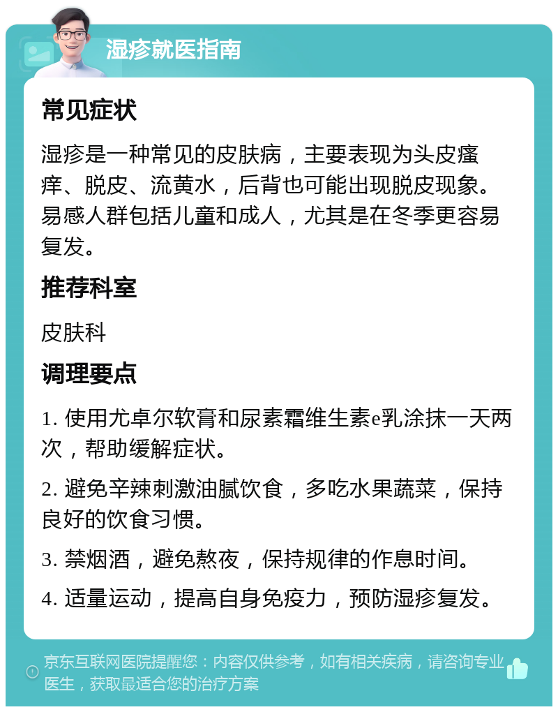 湿疹就医指南 常见症状 湿疹是一种常见的皮肤病，主要表现为头皮瘙痒、脱皮、流黄水，后背也可能出现脱皮现象。易感人群包括儿童和成人，尤其是在冬季更容易复发。 推荐科室 皮肤科 调理要点 1. 使用尤卓尔软膏和尿素霜维生素e乳涂抹一天两次，帮助缓解症状。 2. 避免辛辣刺激油腻饮食，多吃水果蔬菜，保持良好的饮食习惯。 3. 禁烟酒，避免熬夜，保持规律的作息时间。 4. 适量运动，提高自身免疫力，预防湿疹复发。