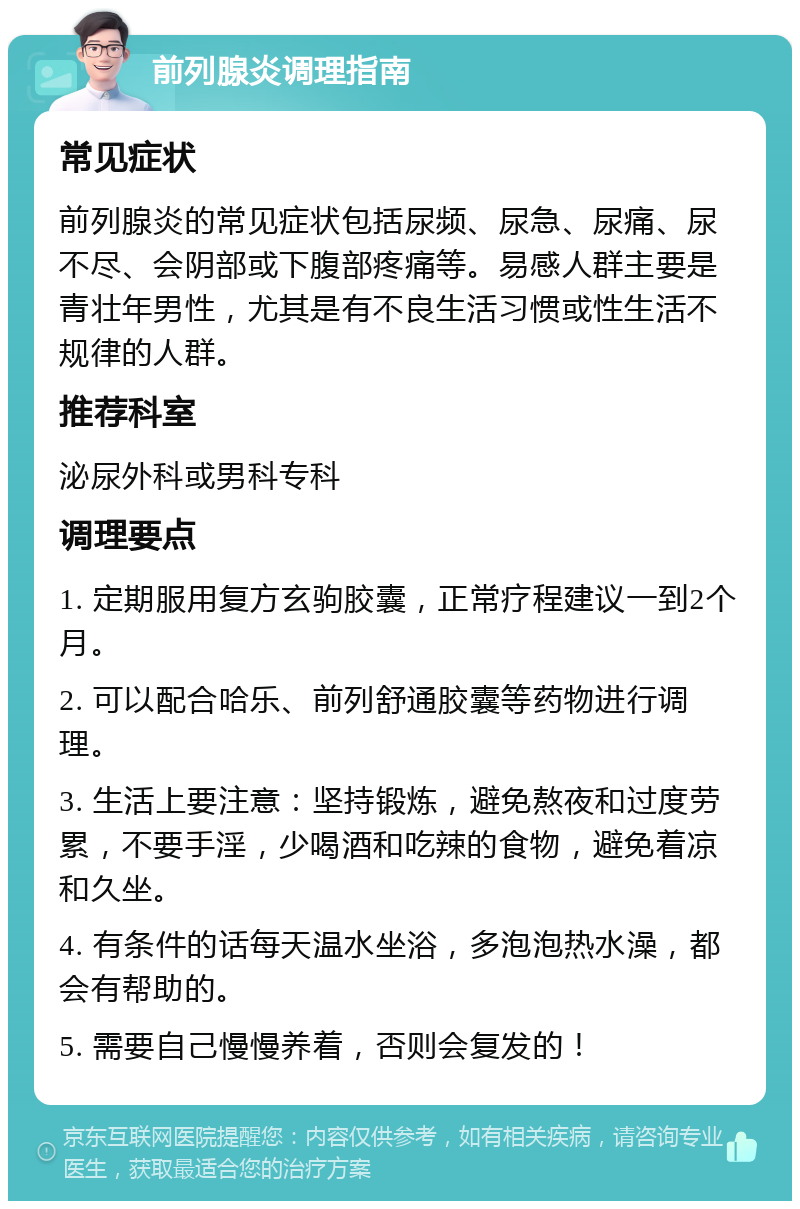 前列腺炎调理指南 常见症状 前列腺炎的常见症状包括尿频、尿急、尿痛、尿不尽、会阴部或下腹部疼痛等。易感人群主要是青壮年男性，尤其是有不良生活习惯或性生活不规律的人群。 推荐科室 泌尿外科或男科专科 调理要点 1. 定期服用复方玄驹胶囊，正常疗程建议一到2个月。 2. 可以配合哈乐、前列舒通胶囊等药物进行调理。 3. 生活上要注意：坚持锻炼，避免熬夜和过度劳累，不要手淫，少喝酒和吃辣的食物，避免着凉和久坐。 4. 有条件的话每天温水坐浴，多泡泡热水澡，都会有帮助的。 5. 需要自己慢慢养着，否则会复发的！