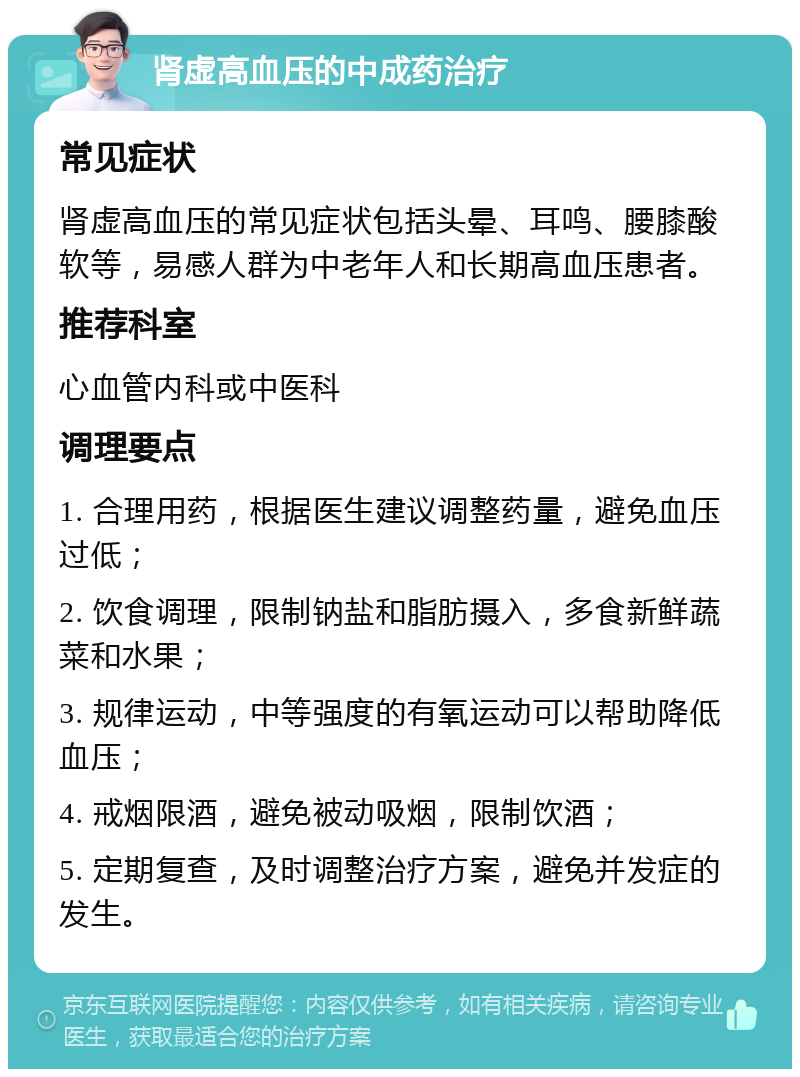 肾虚高血压的中成药治疗 常见症状 肾虚高血压的常见症状包括头晕、耳鸣、腰膝酸软等，易感人群为中老年人和长期高血压患者。 推荐科室 心血管内科或中医科 调理要点 1. 合理用药，根据医生建议调整药量，避免血压过低； 2. 饮食调理，限制钠盐和脂肪摄入，多食新鲜蔬菜和水果； 3. 规律运动，中等强度的有氧运动可以帮助降低血压； 4. 戒烟限酒，避免被动吸烟，限制饮酒； 5. 定期复查，及时调整治疗方案，避免并发症的发生。