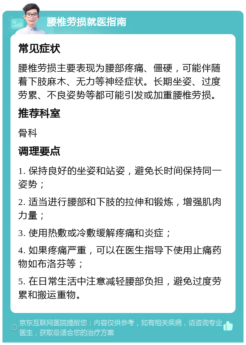 腰椎劳损就医指南 常见症状 腰椎劳损主要表现为腰部疼痛、僵硬，可能伴随着下肢麻木、无力等神经症状。长期坐姿、过度劳累、不良姿势等都可能引发或加重腰椎劳损。 推荐科室 骨科 调理要点 1. 保持良好的坐姿和站姿，避免长时间保持同一姿势； 2. 适当进行腰部和下肢的拉伸和锻炼，增强肌肉力量； 3. 使用热敷或冷敷缓解疼痛和炎症； 4. 如果疼痛严重，可以在医生指导下使用止痛药物如布洛芬等； 5. 在日常生活中注意减轻腰部负担，避免过度劳累和搬运重物。